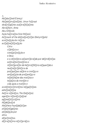 Índice Remissivo 
A Abducted (Clancy) 
Abdulmutallab, Umar Farouk 
aborígines australianos 
Abraham, Anna 
Abu Ghraib 
Ação humana (Von Mises) 
Account of the discoveries (Dalrymple) 
aceitação de riscos 
acionalização 
CIA e 
ciência e 
conspiração e 
e Deus 
e o cérebro assombrado por demônios 
extraterrestres e 
intérprete do hemisfério esquerdo e 
neurociência da 
pesquisas sobre a crença e 
sensação de presença e 
telefone dos mortos e 
teoria da mente e 
vida após a morte e 
acontecimentos negativos 
adrenalina 
Aerie silence, The (Davies) 
agente intencional 
agnosticismo 
Aldebarã 
Aletheia Foundation 
alienígenas 
abdução por 
alma 
alpinistas 
altruísmo recíproco 
 