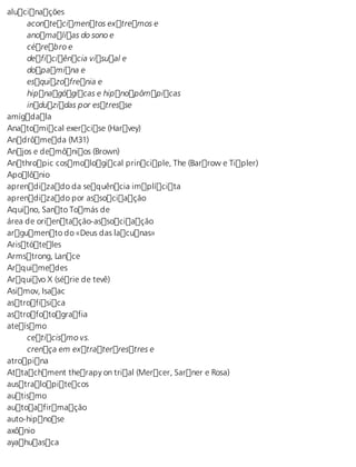 alucinações 
acontecimentos extremos e 
anomalias do sono e 
cérebro e 
deficiência visual e 
dopamina e 
esquizofrenia e 
hipnagógicas e hipnopômpicas 
induzidas por estresse 
amígdala 
Anatomical exercise (Harvey) 
Andrômeda (M31) 
Anjos e demônios (Brown) 
Anthropic cosmological principle, The (Barrow e Tipler) 
Apolônio 
aprendizado da sequência implícita 
aprendizado por associação 
Aquino, Santo Tomás de 
área de orientação-associação 
argumento do «Deus das lacunas» 
Aristóteles 
Armstrong, Lance 
Arquimedes 
Arquivo X (série de tevê) 
Asimov, Isaac 
astrofísica 
astrofotografia 
ateísmo 
ceticismo vs. 
crença em extraterrestres e 
atropina 
Attachment therapy on trial (Mercer, Sarner e Rosa) 
australopitecos 
autismo 
autoafirmação 
auto-hipnose 
axônio 
ayahuasca 
 