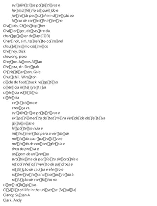 evidências positivas e 
hemisfério esquerdo e 
jornada pessoal em direção ao 
lócus de controle interno 
Chabris, Christopher 
Challenger, desastre da 
changeover delay (COD) 
Channon, Jim, tenente-coronel 
chauvinismo cósmico 
Cheney, Dick 
chewong, povo 
Cheyne, James Allan 
Chopra, dr. Deepak 
Christianson, Gale 
Churchill, Winston 
ciclo de feedback negativo 
ciência integrativa 
ciência volitiva 
ciência 
ceticismo e 
crença vs. 
evidências positivas e 
experimento determina verdade objetiva 
galáxias e 
hipótese nula e 
instrumentos para a verdade 
método comparativo e 
método de convergência e 
ônus da prova e 
origem do universo 
problema da perfeita sincronia e 
reconhecimento de padrões e 
relação de causa e efeito e 
sobrenatural incorporado à 
solução de conflitos na 
cientologistas 
Civilized life in the universe (Basalla) 
Clancy, Susan A 
Clark, Andy 
 