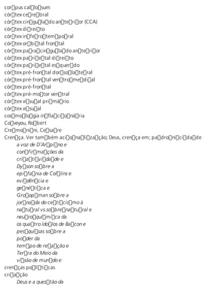 corpus callosum 
córtex cerebral 
córtex cingulado anterior (CCA) 
córtex direito 
córtex inferotemporal 
córtex orbital frontal 
córtex paracingulado anterior 
córtex parietal direito 
córtex parietal esquerdo 
córtex pré-frontal dorsolateral 
córtex pré-frontal ventromedial 
córtex pré-frontal 
córtex pré-motor ventral 
córtex visual primário 
córtex visual 
cosmologia inflacionária 
Coveyou, Robert 
Cremonini, Cesare 
Crença. Ver também acionalização; Deus, crença em; padronicidade 
a voz de D’Arpino e 
confirmações da 
criatividade e 
Dyson sobre a 
epifania de Collins e 
evidência e 
genética e 
Groopman sobre a 
jornada do ceticismo à 
natural vs.sobrenatural e 
neuroquímica da 
os quatro ídolos de Bacon e 
pesquisas sobre a 
poder da 
tempo de reação e 
Terra do Meio da 
visão de mundo e 
crenças políticas 
criação 
Deus e a questão da 
 