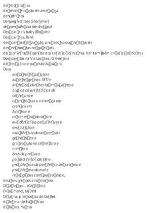 democratas 
demonstração de ameaça 
dendritos 
Denying history (Shermer) 
dependência (de drogas) 
Descarte’s baby (Bloom) 
Descartes, René 
descentralização, processo cognitivo de 
descobertas negativas 
design inteligente dos criacionistas. Ver também criacionistas 
Despertar na Via Láctea, O (Ferris) 
detecção de padrão ilusório 
Deus 
acionalização e 
alienígenas, SETI e 
antecedentes familiares e 
busca científica de 
cérebro e 
cientistas e a crença em 
crença em 
Einstein e 
estar errado sobre 
evidências positivas e 
evolução e 
existência do universo e 
genética e 
gravação no cérebro e 
mente e 
ônus da prova e 
padronicidade e 
problema da perfeita sincronia e 
problema do mal e 
religiões comparadas e, 
deuses gregos e romanos 
Diálogo… (Galileu) 
Diamond, Jared 
Diana, princesa de Gales 
dilema de Eutífron 
dilúvio, mitos 
 