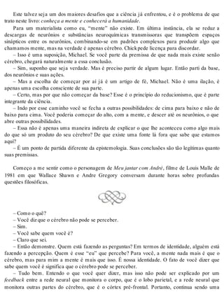 Este talvez seja um dos maiores desafios que a ciência já enfrentou, e é o problema de que 
tra to nes te li vro: co nhe ça a men te e co nhe ce rá a hu ma ni da de. 
Para um materialista como eu, “mente” não existe. Em última instância, ela se reduz a 
descargas de neurônios e substâncias neuroquímicas transmissoras que transpõem espaços 
sinápticos entre os neurônios, combinando-se em padrões complexos para produzir algo que 
cha ma mos men te, mas na ver da de é ape nas cé re bro. Chick pede li cen ça para dis cor dar. 
– Isso é uma suposição, Michael. Se você parte da premissa de que nada mais existe senão 
cé re bro, che ga rá na tu ral men te a essa con clu são. 
– Sim, suponho que seja verdade. Mas é preciso partir de algum lugar. Então parti da base, 
dos neu rô ni os e suas ações. 
– Mas a escolha de começar por aí já é um artigo de fé, Michael. Não é uma ilação, é 
ape nas uma es co lha cons ci en te de sua par te. 
– Certo, mas por que não começar da base? Esse é o princípio do reducionismo, que é parte 
in te gran te da ci ên cia. 
– Indo por esse caminho você se fecha a outras possibilidades: de cima para baixo e não de 
baixo para cima. Você poderia começar do alto, com a mente, e descer até os neurônios, o que 
abre ou tras pos si bi li da des. 
– Essa não é apenas uma maneira indireta de explicar o que lhe aconteceu como algo mais 
do que só um produto do seu cérebro? De que existe uma fonte lá fora que sabe que estamos 
aqui? 
– É um ponto de partida diferente da epistemologia. Suas conclusões são tão legítimas quanto 
suas pre mis sas. 
Começo a me sentir como o personagem de Meu jan tar com An dré, filme de Louis Malle de 
1981 em que Wallace Shawn e Andre Gregory conversam durante horas sobre profundas 
ques tões fi lo só fi cas. 
– Como o quê? 
– Você diz que o cé re bro não pode se per ce ber. 
– Sim. 
– Você sabe quem você é? 
– Cla ro que sei. 
– Então demonstre. Quem está fazendo as perguntas? Em termos de identidade, alguém está 
fazendo a percepção. Quem é esse “eu” que percebe? Para você, a mente nada mais é que o 
cérebro, mas para mim a mente é mais que isso. É nossa identidade. O fato de você dizer que 
sabe quem você é sig ni fi ca que o cé re bro pode se per ce ber. 
– Tudo bem. Entendo o que você quer dizer, mas isso não pode ser explicado por um 
feed back entre a rede neural que monitora o corpo, que é o lobo parietal, e a rede neural que 
monitora outras partes do cérebro, que é o córtex pré-frontal. Portanto, continua sendo uma 
 