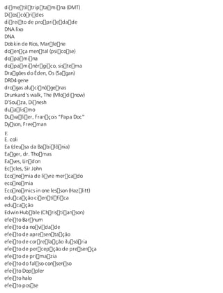 dimetiltriptamina (DMT) 
Dioscórides 
direito de propriedade 
DNA lixo 
DNA 
Dobkin de Rios, Marlene 
doença mental (psicose) 
dopamina 
dopaminérgico, sistema 
Dragões do Éden, Os (Sagan) 
DRD4 gene 
drogas alucinógenas 
Drunkard’s walk, The (Mlodinow) 
D’Souza, Dinesh 
dualismo 
Duvalier, François “Papa Doc” 
Dyson, Freeman 
E E. coli 
Ea (deusa da Babilônia) 
Eager, dr. Thomas 
Eaves, Lindon 
Eccles, Sir John 
Economia de livre mercado 
economia 
Economics in one lesson (Hazlitt) 
educação científica 
educação 
Edwin Hubble (Christianson) 
efeito Barnum 
efeito da novidade 
efeito de apresentação 
efeito de correlação ilusória 
efeito de percepção de presença 
efeito de primazia 
efeito do falso consenso 
efeito Doppler 
efeito halo 
efeito posse 
 