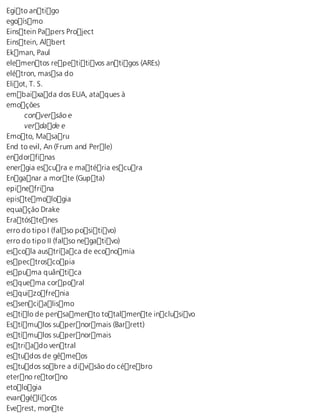Egito antigo 
egoísmo 
Einstein Papers Project 
Einstein, Albert 
Ekman, Paul 
elementos repetitivos antigos (AREs) 
elétron, massa do 
Eliot, T. S. 
embaixada dos EUA, ataques à 
emoções 
conversão e 
verdade e 
Emoto, Masaru 
End to evil, An (Frum and Perle) 
endorfinas 
energia escura e matéria escura 
Enganar a morte (Gupta) 
epinefrina 
epistemologia 
equação Drake 
Eratóstenes 
erro do tipo I (falso positivo) 
erro do tipo II (falso negativo) 
escola austríaca de economia 
espectroscopia 
espuma quântica 
esquema corporal 
esquizofrenia 
essencialismo 
estilo de pensamento totalmente inclusivo 
Estímulos supernormais (Barrett) 
estímulos supernormais 
estriado ventral 
estudos de gêmeos 
estudos sobre a divisão do cérebro 
eterno retorno 
etologia 
evangélicos 
Everest, monte 
 