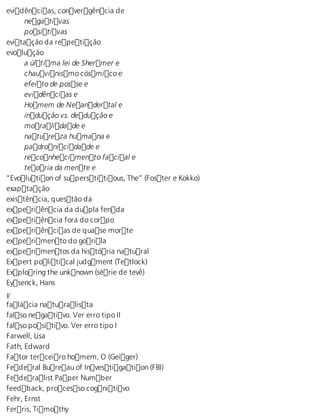 evidências, convergência de 
negativas 
positivas 
evitação da repetição 
evolução 
a última lei de Shermer e 
chauvinismo cósmico e 
efeito de posse e 
evidências e 
Homem de Neandertal e 
indução vs. dedução e 
moralidade e 
natureza humana e 
padronicidade e 
reconhecimento facial e 
teoria da mente e 
“Evolution of superstitious, The” (Foster e Kokko) 
exaptação 
existência, questão da 
experiência da dupla fenda 
experiência fora do corpo 
experiências de quase morte 
experimento do gorila 
experimentos da história natural 
Expert political judgment (Tetlock) 
Exploring the unknown (série de tevê) 
Eysenck, Hans 
Ff 
alácia naturalista 
falso negativo. Ver erro tipo II 
falso positivo. Ver erro tipo I 
Farwell, Lisa 
Fath, Edward 
Fator terceiro homem, O (Geiger) 
Federal Bureau of Investigation (FBI) 
Federalist Paper Number 
feedback, processo cognitivo 
Fehr, Ernst 
Ferris, Timothy 
 