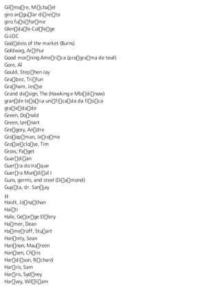 Gilmore, Michael 
giro angular direito 
giro fusiforme 
Glendale College 
G-LOC 
Goddess of the market (Burns) 
Goldwag, Arthur 
Good morning America (programa de tevê) 
Gore, Al 
Gould, Stephen Jay 
Grabez, Trifun 
Graham, Jesse 
Grand design, The (Hawking e Mlodinow) 
grande teoria unificada da física 
gravidade 
Green, Donald 
Green, Lennart 
Gregory, Andre 
Groopman, Jerome 
Groseclose, Tim 
Gross, Paget 
Guardian 
Guerra do Iraque 
Guerra Mundial I 
Guns, germs, and steel (Diamond) 
Gupta, dr. Sanjay 
H Haidt, Jonathan 
Haiti 
Hale, George Ellery 
Hamer, Dean 
Hameroff, Stuart 
Hannity, Sean 
Hannon, Maureen 
Hansen, Chris 
Hardison, Richard 
Harris, Sam 
Harris, Sydney 
Harvey, William 
 
