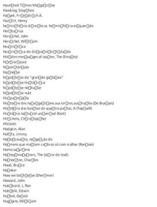 Haunted Times Magazine 
Hawking, Stephen 
Hayek, Friedrich A. 
Hazlitt, Henry 
hemisfério direito vs. hemisfério esquerdo 
Herbarius 
Herschel, John 
Herschel, William 
heurística 
heurística de disponibilidade 
Hidden messages of water, The (Emoto) 
hierarquia 
hipertensão 
hipnose 
hipótese da “grande galáxia” 
hipótese histórica 
hipótese nebular 
hipótese nula 
Hispaniola 
Histoire des navigations aux terres australes (De Brosses) 
História das bestas de quatro patas, A (Topsell) 
História natural universal (Kant) 
Hitchens, Christopher 
HIV/aids 
Hodgkin, Alan 
Hoffa, Jimmy 
Holocausto, negação do 
Homens que matam cabras só com o olhar (Ronson) 
Homo sapiens 
Honeymooners, The (série de tevê) 
Honorton, Charles 
Hood, Bruce 
Hooker 
How we believe (Shermer) 
Howard, John 
Hubbard, L. Ron 
Hubble, Edwin 
Hubel, David 
Huggins, William 
 