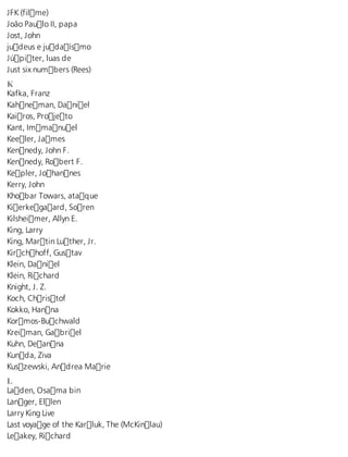 JFK (filme) 
João Paulo II, papa 
Jost, John 
judeus e judaísmo 
Júpiter, luas de 
Just six numbers (Rees) 
K Kafka, Franz 
Kahneman, Daniel 
Kairos, Projeto 
Kant, Immanuel 
Keeler, James 
Kennedy, John F. 
Kennedy, Robert F. 
Kepler, Johannes 
Kerry, John 
Khobar Towars, ataque 
Kierkegaard, Soren 
Kilsheimer, Allyn E. 
King, Larry 
King, Martin Luther, Jr. 
Kirchhoff, Gustav 
Klein, Daniel 
Klein, Richard 
Knight, J. Z. 
Koch, Christof 
Kokko, Hanna 
Kormos-Buchwald 
Kreiman, Gabriel 
Kuhn, Deanna 
Kunda, Ziva 
Kuszewski, Andrea Marie 
L Laden, Osama bin 
Langer, Ellen 
Larry King Live 
Last voyage of the Karluk, The (McKinlau) 
Leakey, Richard 
 