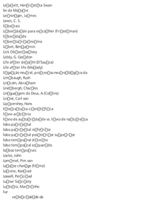 Leavitt, Henrietta Swan 
lei de Moore 
Leininger, James 
Lewis, C. S. 
liberais 
Liberdade para escolher (Friedman) 
liberdade 
libertarianismo 
Libet, Benjamin 
Lick Observatory 
Liddy, G. Gordon 
Life after death (D’Souza) 
Life after life (Moody) 
ligação neural, processo neurológico da 
Limbaugh, Rush 
Lincoln, Abraham 
Lindbergh, Charles 
Linguagem de Deus, A (Collins) 
Linné, Carl von 
Lippershey, Hans 
literatura científica 
livre-arbítrio 
livro de autoridade vs. livro de natureza 
lobo parietal 
lobo parietal inferior 
lobo parietal posterior superior 
lobo temporal direito 
lobo temporal esquerdo 
lobos temporais 
Locke, John 
Lommel, Pim van 
Loose change (filme) 
Lorenz, Konrad 
Lowell, Percival 
Lunar Society 
Lutero, Martinho 
luz 
velocidade da 
 
