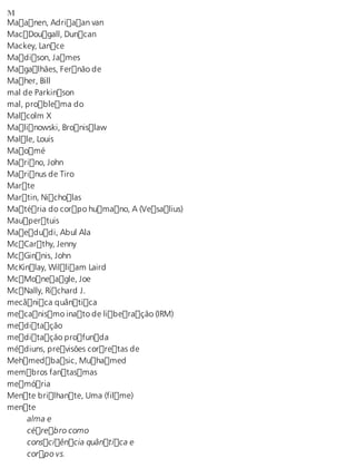 M Maanen, Adriaan van 
MacDougall, Duncan 
Mackey, Lance 
Madison, James 
Magalhães, Fernão de 
Maher, Bill 
mal de Parkinson 
mal, problema do 
Malcolm X 
Malinowski, Bronislaw 
Malle, Louis 
Maomé 
Marino, John 
Marinus de Tiro 
Marte 
Martin, Nicholas 
Matéria do corpo humano, A (Vesalius) 
Maupertuis 
Maedudi, Abul Ala 
McCarthy, Jenny 
McGinnis, John 
McKinlay, William Laird 
McMoneagle, Joe 
McNally, Richard J. 
mecânica quântica 
mecanismo inato de liberação (IRM) 
meditação 
meditação profunda 
médiuns, previsões corretas de 
Mehmedbasic, Muhamed 
membros fantasmas 
memória 
Mente brilhante, Uma (filme) 
mente 
alma e 
cérebro como 
consciência quântica e 
corpo vs. 
 