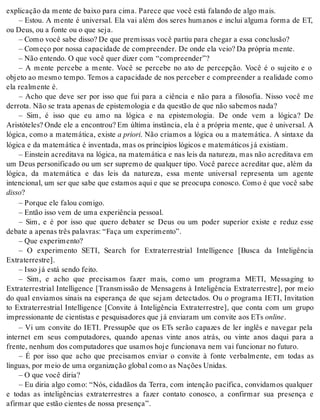 ex pli ca ção da men te de bai xo para cima. Pa re ce que você está fa lan do de algo mais. 
– Estou. A mente é universal. Ela vai além dos seres humanos e inclui alguma forma de ET, 
ou Deus, ou a fon te ou o que seja. 
– Como você sabe dis so? De que pre mis sas você par tiu para che gar a essa con clu são? 
– Co me ço por nos sa ca pa ci da de de com preen der. De onde ela veio? Da pró pria men te. 
– Não en ten do. O que você quer di zer com “com preen der”? 
– A mente percebe a mente. Você se percebe no ato de percepção. Você é o sujeito e o 
objeto ao mesmo tempo. Temos a capacidade de nos perceber e compreender a realidade como 
ela re al men te é. 
– Acho que deve ser por isso que fui para a ciência e não para a filosofia. Nisso você me 
der ro ta. Não se tra ta ape nas de epis te mo lo gia e da ques tão de que não sa be mos nada? 
– Sim, é isso que eu amo na lógica e na epistemologia. De onde vem a lógica? De 
Aristóteles? Onde ele a encontrou? Em última instância, ela é a própria mente, que é universal. A 
lógica, como a matemática, existe a pri o ri. Não criamos a lógica ou a matemática. A sintaxe da 
ló gi ca e da ma te má ti ca é in ven ta da, mas os prin cí pi os ló gi cos e ma te má ti cos já exis ti am. 
– Einstein acreditava na lógica, na matemática e nas leis da natureza, mas não acreditava em 
um Deus personificado ou um ser supremo de qualquer tipo. Você parece acreditar que, além da 
lógica, da matemática e das leis da natureza, essa mente universal representa um agente 
in ten ci o nal, um ser que sabe que es ta mos aqui e que se pre o cu pa co nos co. Como é que você sabe 
dis so? 
– Por que ele fa lou co mi go. 
– En tão isso vem de uma ex pe ri ên cia pes so al. 
– Sim, e é por isso que quero debater se Deus ou um poder superior existe e reduz esse 
de ba te a ape nas três pa la vras: “Faça um ex pe ri men to”. 
– Que ex pe ri men to? 
– O experimento SETI, Search for Extraterrestrial Intelligence [Busca da Inteligência 
Ex tra ter res tre]. 
– Isso já está sen do fei to. 
– Sim, e acho que precisamos fazer mais, como um programa METI, Messaging to 
Extraterrestrial Intelligence [Transmissão de Mensagens à Inteligência Extraterrestre], por meio 
do qual enviamos sinais na esperança de que sejam detectados. Ou o programa IETI, Invitation 
to Extraterrestrial Intelligence [Convite à Inteligência Extraterrestre], que conta com um grupo 
im pres si o nan te de ci en tis tas e pes qui sa do res que já en vi a ram um con vi te aos ETs on li ne. 
– Vi um convite do IETI. Pressupõe que os ETs serão capazes de ler inglês e navegar pela 
internet em seus computadores, quando apenas vinte anos atrás, ou vinte anos daqui para a 
fren te, ne nhum dos com pu ta do res que usa mos hoje fun ci o na va nem vai fun ci o nar no fu tu ro. 
– É por isso que acho que precisamos enviar o convite à fonte verbalmente, em todas as 
lín guas, por meio de uma or ga ni za ção glo bal como as Na ções Uni das. 
– O que você di ria? 
– Eu diria algo como: “Nós, cidadãos da Terra, com intenção pacífica, convidamos qualquer 
e todas as inteligências extraterrestres a fazer contato conosco, a confirmar sua presença e 
afir mar que es tão ci en tes de nos sa pre sen ça”. 
 