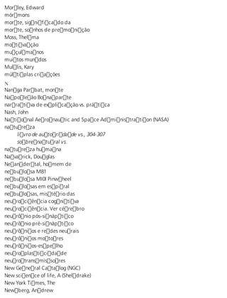 Morley, Edward 
mórmons 
morte, significado da 
morte, sonhos de premonição 
Moss, Thelma 
motivação 
muçulmanos 
muitos mundos 
Mullis, Kary 
múltiplas criações 
N Nanga Parbat, monte 
Napoleão Bonaparte 
narrativa de explicação vs. prática 
Nash, John 
National Aeronautic and Space Administration (NASA) 
natureza 
livro de autoridade vs., 304-307 
sobrenatural vs. 
natureza humana 
Navarick, Douglas 
Neandertal, homem de 
nebulosa M81 
nebulosa MI0l Pinwheel 
nebulosas em espiral 
nebulosas, mistério das 
neurociência cognitiva 
neurociência. Ver cérebro 
neurônio pós-sináptico 
neurônio pré-sináptico 
neurônios e redes neurais 
neurônios motores 
neurônios-espelho 
neuroplasticidade 
neurotransmissores 
New General Catalog (NGC) 
New science of life, A (Sheldrake) 
New York Times, The 
Newberg, Andrew 
 