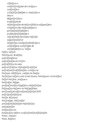 ciência e 
confirmações da crença e 
controle e 
criatividade vs. loucura e 
Deus e 
dopamina e 
evolução da 
intérprete do hemisfério esquerdo e 
mistério das nebulosas e 
personalidade e 
probabilidade e 
reconhecimento facial 
supernormal 
teorias conspiratórias e 
vantagens e perigos da 
verdadeiro vs. falso 
Palin, Sarah 
Palmquist, Bradley 
paradigmas 
paradoxo de Fermi 
paralisia do sono 
paramnésia reduplicativa 
paranormalidade, crença na 
Parsons, William, conde de Rosse 
Partisan hearts and minds (Green, Palmquist e Schickler) 
Pearl Harbor, ataque a 
Penrose, Roger 
pensamento ligado a objetivos 
Pequena Nuvem de Magalhães 
percepção extrassensorial (ESP) 
peripatéticos 
Perle, Richard 
Persinger, Michael 
personalidade herética 
pesadelo 
pesquisa psi 
pesquisa sobre a paranormalidade 
Pinker, Steven 
Plank, Robert 
 