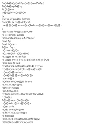 Psychological Operations (PsyOps) 
Psychology Today 
Ptolomeu 
punição moralista 
QQ 
uero ser grande (filme) 
Questão de honra (filme) 
questionário da escala de pensamento mágico 
R Race Across America (RAAM) 
racionalização 
Ramachandran, V. S. (“Rama”) 
Rand, Ayn 
Rand, James, 
Raner, Guy H. 
razão e lógica 
razão sinal-ruído (SNR) 
reação de luta ou fuga 
reação em cadeia da polimerase (PCR) 
Reagan, Ronald 
realismo dependente da crença 
realismo modelo-dependente 
receptores de dor 
reconhecimento facial 
rede neural 
redes de detecção do erro 
reducionismo 
reencarnação 
Rees, Sir Martin 
reforço de intervalo variável (VI) 
reforço 
Reforma protestante 
região frontal inferior 
regra da lei 
regra de Hamilton 
relatividade geral 
religiões 
Remembering trauma (McNally) 
República Dominicana 
 