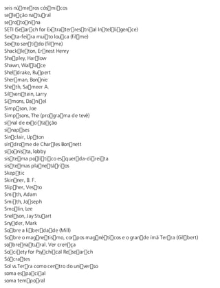 seis números cósmicos 
seleção natural 
serotonina 
SETI (Search for Extraterrestrial Intelligence) 
Sexta-feira muito louca (filme) 
Sexto sentido (filme) 
Shackleton, Ernest Henry 
Shapley, Harlow 
Shawn, Wallace 
Sheldrake, Rupert 
Sherman, Bonnie 
Sheth, Sameer A. 
Silverstein, Larry 
Simons, Daniel 
Simpson, Joe 
Simpsons, The (programa de tevê) 
sinal de excitação 
sinapses 
Sinclair, Upton 
síndrome de Charles Bonnett 
sionista, lobby 
sistema político esquerda-direita 
sistemas planetários 
Skeptic 
Skinner, B. F. 
Slipher, Vesto 
Smith, Adam 
Smith, Joseph 
Smolin, Lee 
Snelson, Jay Stuart 
Snyder, Mark 
Sobre a liberdade (Mill) 
Sobre o magnetismo, corpos magnéticos e o grande ímã Terra (Gilbert) 
sobrenatural. Ver crença 
Society for Psychical Research 
Sócrates 
Sol vs.Terra como centro do universo 
soma espacial 
soma temporal 
 