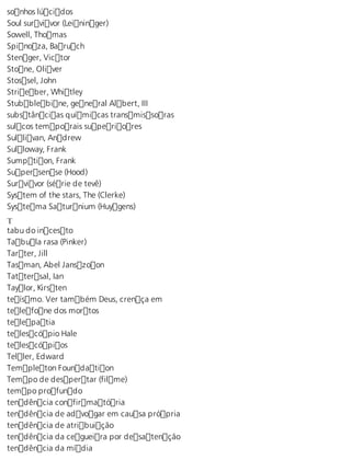 sonhos lúcidos 
Soul survivor (Leininger) 
Sowell, Thomas 
Spinoza, Baruch 
Stenger, Victor 
Stone, Oliver 
Stossel, John 
Strieber, Whitley 
Stubblebine, general Albert, III 
substâncias químicas transmissoras 
sulcos temporais superiores 
Sullivan, Andrew 
Sulloway, Frank 
Sumption, Frank 
Supersense (Hood) 
Survivor (série de tevê) 
System of the stars, The (Clerke) 
Systema Saturnium (Huygens) 
Tt 
abu do incesto 
Tabula rasa (Pinker) 
Tarter, Jill 
Tasman, Abel Janszoon 
Tattersal, Ian 
Taylor, Kirsten 
teísmo. Ver também Deus, crença em 
telefone dos mortos 
telepatia 
telescópio Hale 
telescópios 
Teller, Edward 
Templeton Foundation 
Tempo de despertar (filme) 
tempo profundo 
tendência confirmatória 
tendência de advogar em causa própria 
tendência de atribuição 
tendência da cegueira por desatenção 
tendência da mídia 
 