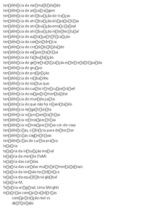 tendência da normalidade 
tendência de ancoragem 
tendência de atribuição de traços 
tendência de atribuição dispositiva 
tendência de atribuição emocional 
tendência de atribuição intelectual 
tendência de autojustificação 
tendência de consistência 
tendência de credibilidade 
tendência de expectativa 
tendência de fabulação 
tendência de generalização estereotipada 
tendência de grupo 
tendência de projeção 
tendência de rebanho 
tendência de status quo 
tendência do custo irrecuperável 
tendência do experimentador 
tendência do mundo justo 
tendência do que não foi inventado 
tendência negativista 
tendência representativa 
tendência retrospectiva 
tendência retrospectiva cor-de-rosa 
tendências, ciência para detectar 
tendências cognitivas 
tendências de curto prazo 
teoria 
teoria da intuição moral 
teoria da mente (ToM) 
teoria das cordas 
teoria das cordas multidimensionais 
teoria da tensão tectônica 
teoria do equilíbrio global 
teoria-M, 
Teoria original, Uma (Wright) 
teorias conspiratórias 
conspiração real vs. 
definidas 
 
