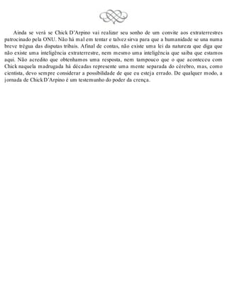 Ainda se verá se Chick D’Arpino vai realizar seu sonho de um convite aos extraterrestres 
patrocinado pela ONU. Não há mal em tentar e talvez sirva para que a humanidade se una numa 
breve trégua das disputas tribais. Afinal de contas, não existe uma lei da natureza que diga que 
não existe uma inteligência extraterrestre, nem mesmo uma inteligência que saiba que estamos 
aqui. Não acredito que obtenhamos uma resposta, nem tampouco que o que aconteceu com 
Chick naquela madrugada há décadas represente uma mente separada do cérebro, mas, como 
cientista, devo sempre considerar a possibilidade de que eu esteja errado. De qualquer modo, a 
jor na da de Chick D’Ar pi no é um tes te mu nho do po der da cren ça. 
 
