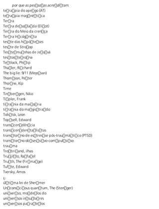 por que as pessoas acreditam 
terapia do apego (AT) 
terapia magnética 
Terra 
Terra desolada (Eliot) 
Terra do Meio da crença 
Terra Incógnita 
teste das hipóteses 
teste de Stroop 
Testemunhas de Jeová 
testosterona 
Tetlock, Philip 
Thaler, Richard 
The big lie: 9/11 (Meyssan) 
Thomson, Peter 
Thorne, Kip 
Time 
Tinbergen, Niko 
Tipler, Frank 
tirania da maioria 
tirania do magistrado 
Tolstói, Leon 
Topsell, Edward 
transcendência 
transcendentalistas 
transtorno de estresse pós-traumático (PTSD) 
transtorno obsessivo-compulsivo 
trauma 
Trobriand, ilhas 
Trujillo, Rafael 
Truth, The (Firmage) 
Tufte, Edward 
Tversky, Amos 
U última lei de Shermer 
Unconscious quantum, The (Stenger) 
universo, modelos do 
universos insulares 
universos paralelos 
 
