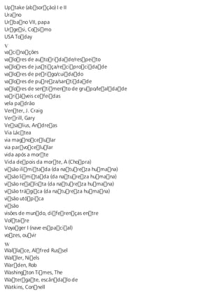 Uptake (absorção) I e II 
Urano 
Urbano VII, papa 
Urgesi, Cosimo 
USA Today 
V vacinações 
valores de autoridade/respeito 
valores de justiça/reciprocidade 
valores de perigo/cuidado 
valores de pureza/santidade 
valores de sentimento de grupo/lealdade 
variáveis cefeidas 
vela padrão 
Venter, J. Craig 
Verrill, Gary 
Vesalius, Andreas 
Via Láctea 
via magnocelular 
via parvocelular 
vida após a morte 
Vida depois da morte, A (Chopra) 
visão ilimitada (da natureza humana) 
visão limitada (da natureza humana) 
visão realista (da natureza humana) 
visão trágica (da natureza humana) 
visão utópica 
visão 
visões de mundo, diferenças entre 
Voltaire 
Voyager I (nave espacial) 
vozes, ouvir 
W Wallace, Alfred Russel 
Waller, Niels 
Warden, Rob 
Washington Times, The 
Watergate, escândalo de 
Watkins, Connell 
 