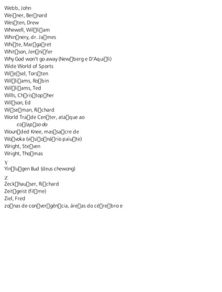 Webb, John 
Weiner, Bernard 
Westen, Drew 
Whewell, William 
Whinnery, dr. James 
White, Margaret 
Whitson, Jennifer 
Why God won’t go away (Newberg e D’Aquili) 
Wide World of Sports 
Wiesel, Torsten 
Williams, Robin 
Williams, Ted 
Wills, Christopher 
Wilson, Ed 
Wiseman, Richard 
World Trade Center, ataque ao 
colapso do 
Wounded Knee, massacre de 
Wovoka (visionário paiute) 
Wright, Steven 
Wright, Thomas 
Y Yinlugen Bud (deus chewong) 
Z Zeckhauser, Richard 
Zeitgeist (filme) 
Ziel, Fred 
zonas de convergência, áreas do cérebro e 
 