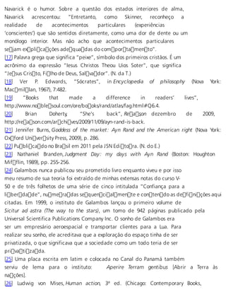Navarick é o humor. Sobre a questão dos estados interiores de alma, 
Navarick acrescentou: “Entretanto, como Skinner, reconheço a 
realidade de acontecimentos particulares (experiências 
‘conscientes’) que são sentidos diretamente, como uma dor de dente ou um 
monólogo interior. Mas não acho que acontecimentos particulares 
sejam explicações adequadas do comportamento”. 
[17] Palavra grega que significa “peixe”, símbolo dos primeiros cristãos. É um 
acrônimo da expressão “Iesus Christos Theou Uios Soter”, que significa 
“Jesus Cristo, Filho de Deus, Salvador”. (N. da T.) 
[18] Ver P. Edwards, “Sócrates”, in Encyclopedia of philosophy (Nova York: 
Macmillan, 1967), 7:482. 
[19] “Books that made a difference in readers’ lives”, 
http://www.noblesoul.com/ore/books/rand/atlas/fag.html#Q6.4. 
[20] Brian Doherty, “She’s back”, Reas, on dezembro de 2009, 
http://reason.com/archives/2009/11/09/ayn-rand-is-back. 
[21] Jennifer Burns, Goddess of the market: Ayn Rand and the American right (Nova York: 
Oxford University Press, 2009), p. 286. 
[22] Publicado no Brasil em 2011 pela JSN Editora. (N. do E.) 
[23] Nathaniel Branden, Judgment Day: my days with Ayn Rand (Boston: Houghton 
Mifflin, 1989), pp. 255-256. 
[24] Galambos nunca publicou seu prometido livro enquanto viveu e por isso 
meu resumo de sua teoria foi extraído de minhas extensas notas do curso V- 
50 e de três folhetos de uma série de cinco intitulada “Confiança para a 
liberdade”, numeradas sequencialmente e contendo as definições aqui 
citadas. Em 1999, o instituto de Galambos lançou o primeiro volume de 
Sicitur ad astra (The way to the stars), um tomo de 942 páginas publicado pela 
Universal Scientifica Publications Company Inc. O sonho de Galambos era 
ser um empresário aeroespacial e transportar clientes para a Lua. Para 
realizar seu sonho, ele acreditava que a exploração do espaço tinha de ser 
privatizada, o que significava que a sociedade como um todo teria de ser 
privatizada. 
[25] Uma placa escrita em latim e colocada no Canal do Panamá também 
serviu de lema para o instituto: Aperire Terram gentibus [Abrir a Terra às 
nações]. 
[26] Ludwig von Mises, Human action, 3ª ed. (Chicago: Contemporary Books, 
 