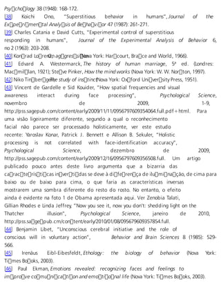 Psychology 38 (1948): 168-172. 
[38] Koichi Ono, “Superstitious behavior in humans”, Journal of the 
Experimental Analysis of Behavior 47 (1987): 261-271. 
[39] Charles Catania e David Cutts, “Experimental control of superstitious 
responding in humans”, Journal of the Experimental Analysis of Behavior 6, 
no 2 (1963): 203-208. 
[40] Konrad LorenOz,n aggressi (Noonva York: Harcourt, Brace and World, 1966). 
[41] Edvard A. Westermarck, The history of human marriage, 5ª ed. (Londres: 
Macmillan, 1921); Steve Pinker, How the mind works (Nova York: W. W. Norton, 1997). 
[42] Niko TinbergeTnh, e study of instinc (tNova York: Oxford University Press, 1951). 
[43] Vincent de Gardelle e Sid Kouider, “How spatial frequencies and visual 
awareness interact during face processing”, Psychological Science, 
novembro de 2009, 1-9, 
http://pss.sagepub.com/content/early/2009/11/11/0956797609354064.full.pdf+html. Para 
uma visão ligeiramente diferente, segundo a qual o reconhecimento 
facial não parece ser processado holisticamente, ver este estudo 
recente: Yaroslav Konar, Patrick J. Bennett e Allison B. Sekuler, “Holistic 
processing is not correlated with face-identification accuracy”, 
Psychological Science, dezembro de 2009, 
http://pss.sagepub.com/content/early/2009/12/16/0956797609356508.full. Um artigo 
publicado pouco antes deste livro argumenta que a bizarria das 
características invertidas se deve à diferença de iluminação, de cima para 
baixo ou de baixo para cima, o que faria as características inversas 
mostrarem uma sombra diferente do resto do rosto. No entanto, o efeito 
ainda é evidente na foto 1 de Obama apresentada aqui. Ver Zenobia Talati, 
Gillian Rhodes e Linda Jeffrey, “Now you see it, now you don’t: shedding light on the 
Thatcher illusion”, Psychological Science, janeiro de 2010, 
http://pss.sagepub.cm/content/early/2010/01/08/095679609357854.full. 
[44] Benjamin Libet, “Unconscious cerebral initiative and the role of 
conscious will in voluntary action”, Behavior and Brain Sciences 8 (1985): 529- 
566. 
[45] Irenäus Eibl-Eibesfeldt, Ethology: the biology of behavior (Nova York: 
Times Books, 2003). 
[46] Paul Ekman, Emotions revealed: recognizing faces and feelings to 
improve comunication and emotional life (Nova York: Times Books, 2003). 
 