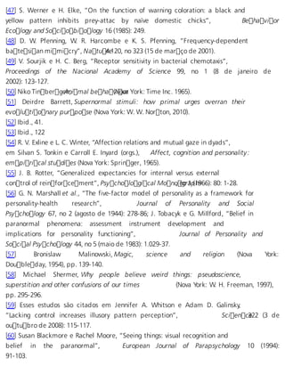 [47] S. Werner e H. Elke, “On the function of warning coloration: a black and 
yellow pattern inhibits prey-attac by naïve domestic chicks”, Behavior 
Ecology and Sociobiology 16 (1985): 249. 
[48] D. W. Pfenning, W. R. Harcombe e K. S. Pfenning, “Frequency-dependent 
batesian mimicry”, Natu 4r.e120, no 323 (15 de março de 2001). 
[49] V. Sourjik e H. C. Berg, “Receptor sensitivity in bacterial chemotaxis”, 
Proceedings of the Nacional Academy of Science 99, no 1 (8 de janeiro de 
2002): 123-127. 
[50] Niko TinbergeAnn, imal beha (vNiovoar York: Time Inc. 1965). 
[51] Deirdre Barrett, Supernormal stimuli: how primal urges overran their 
evolutionary purpose (Nova York: W. W. Norton, 2010). 
[52] Ibid., 41. 
[53] Ibid., 122 
[54] R. V. Exline e L. C. Winter, “Affection relations and mutual gaze in dyads”, 
em Silvan S. Tonkin e Carroll E. Inyard (orgs.), Affect, cognition and personality: 
empirical studies (Nova York: Springer, 1965). 
[55] J. B. Rotter, “Generalized expectancies for internal versus external 
control of reinforcement”, Psychological Mono, ngor a1 p(1h9s66): 80: 1-28. 
[56] G. N. Marshall et al., “The five-factor model of personality as a framework for 
personality-health research”, Journal of Personality and Social 
Psychology 67, no 2 (agosto de 1944): 278-86; J. Tobacyk e G. MiIlford, “Belief in 
paranormal phenomena: assessment instrument development and 
implications for personality functioning”, Journal of Personality and 
Social Psychology 44, no 5 (maio de 1983): 1.029-37. 
[57] Bronislaw Malinowski, Magic, science and religion (Nova York: 
Doubleday, 1954), pp. 139-140. 
[58] Michael Shermer, Why people believe weird things: pseudoscience, 
superstition and other confusions of our times (Nova York: W. H. Freeman, 1997), 
pp. 295-296. 
[59] Esses estudos são citados em Jennifer A. Whitson e Adam D. Galinsky, 
“Lacking control increases illusory pattern perception”, Scien c3e22 (3 de 
outubro de 2008): 115-117. 
[60] Susan Blackmore e Rachel Moore, “Seeing things: visual recognition and 
belief in the paranormal”, European Journal of Parapsychology 10 (1994): 
91-103. 
 