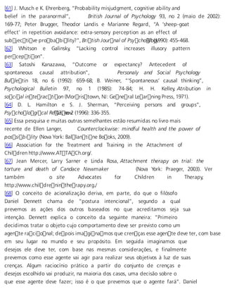 [61] J. Musch e K. Ehrenberg, “Probability misjudgment, cognitive ability and 
belief in the paranormal”, British Journal of Psychology 93, no 2 (maio de 2002): 
169-77; Peter Brugger, Theodor Landis e Marianne Regard, “A ‘sheep-goat 
effect’ in repetition avoidance: extra-sensory perception as an effect of 
subjective probability?”, British Journal of Psycho 8l1o (g1y990): 455-468. 
[62] Whitson e Galinsky, “Lacking control increases illusory pattern 
perception”. 
[63] Satoshi Kanazawa, “Outcome or expectancy? Antecedent of 
spontaneous causal attribution”, Personaly and Social Psychology 
Bulletin 18, no 6 (1992): 659-68; B. Weiner, “‘Spontaneous’ causal thinking”, 
Psychological Bulletin 97, no 1 (1985): 74-84; H. H. Kelley, Atribution in 
social interaction (Morristown, NJ: General Learning Press, 1971). 
[64] D. L. Hamilton e S. J. Sherman, “Perceiving persons and groups”, 
Psychological R e10v3i, neow 2 (1996): 336-355. 
[65] Essa pesquisa e muitas outras semelhantes estão resumidas no livro mais 
recente de Ellen Langer, Counterclockwise: mindful health and the power of 
possibility (Nova York: Ballantine Books, 2009). 
[66] Association for the Treatment and Training in the Attachment of 
Children http://www.ATTACh.org/. 
[67] Jean Mercer, Larry Sarner e Linda Rosa, Attachment therapy on trial: the 
torture and death of Candace Newmaker (Nova York: Praeger, 2003). Ver 
também o site Advocates for Children in Therapy, 
http://www.childrenintherapy.org./ 
[68] O conceito de acionalização deriva, em parte, do que o filósofo 
Daniel Dennett chama de “postura intencional”, segundo a qual 
prevemos as ações dos outros baseados no que acreditamos seja sua 
intenção. Dennett explica o conceito da seguinte maneira: “Primeiro 
decidimos tratar o objeto cujo comportamento deve ser previsto como um 
agente racional; depois imaginamos que crenças esse agente deve ter, com base 
em seu lugar no mundo e seu propósito. Em seguida imaginamos que 
desejos ele deve ter, com base nas mesmas considerações, e finalmente 
prevemos como esse agente vai agir para realizar seus objetivos à luz de suas 
crenças. Algum raciocínio prático a partir do conjunto de crenças e 
desejos escolhido vai produzir, na maioria dos casos, uma decisão sobre o 
que esse agente deve fazer; isso é o que prevemos que o agente fará”. Daniel 
 