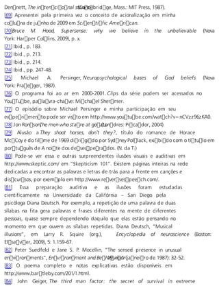 Dennett, The intencional s t(aCnamcebridge, Mass.: MIT Press, 1987). 
[69] Apresentei pela primeira vez o conceito de acionalização em minha 
coluna de junho de 2009 em Scientific American. 
[70]Bruce M. Hood, Supersense: why we believe in the unbelievable (Nova 
York: Harper Collins, 2009), p. x. 
[71] Ibid., p. 183. 
[72] Ibid., p. 213. 
[73] Ibid., p. 214. 
[74] Ibid., pp. 247-48. 
[75] Michael A. Persinger, Neuropsychological bases of God beliefs (Nova 
York: Praeger, 1987). 
[76] O programa foi ao ar em 2000-2001. Clips da série podem ser acessados no 
YouTube, palavra-chave: Michael Shermer. 
[77] O episódio sobre Michael Persinger e minha participação em seu 
experimento pode ser visto em http://www.youtube.com/watch?v=nCVzz96zKA0. 
[78] Jon RonsonT, he men who stare at go a(tLsondres: Picador, 2004). 
[79] Alusão a They shoot horses, don’t they?, título do romance de Horace 
McCoy e do filme de 1969 dirigido por Sydney Pollack, exibido com o título em 
português de A noite dos desesperados. (N. da T.) 
[80] Pode-se ver essa e outras surpreendentes ilusões visuais e auditivas em 
http://www.skeptic.com/ em “Skepticism 101”. Existem páginas inteiras na rede 
dedicadas a encontrar as palavras e letras de trás para a frente em canções e 
discursos, por exemplo em http://www.reversespeech.com/. 
[81] Essa preparação auditiva e as ilusões foram estudadas 
cientificamente na Universidade da Califórnia – San Diego pela 
psicóloga Diana Deutsch. Por exemplo, a repetição de uma palavra de duas 
sílabas na fita gera palavras e frases diferentes na mente de diferentes 
pessoas, quase sempre dependendo daquilo que elas estão pensando no 
momento em que ouvem as sílabas repetidas. Diana Deutsch, “Musical 
illusions”, em Larry R. Squire (org.), Encyclopedia of neuroscience (Boston: 
Elsevier, 2009), 5: 1.159-67. 
[82] Peter Suedfeld e Jane S. P. Mocellin, “The sensed presence in unusual 
environments”, Environment and Beh 1a9, vnio o1r (janeiro de 1987): 32-52. 
[83] O poema completo e notas explicativas estão disponíveis em 
http://www.bartleby.com/201/1.html. 
[84] John Geiger, The third man factor: the secret of survival in extreme 
 