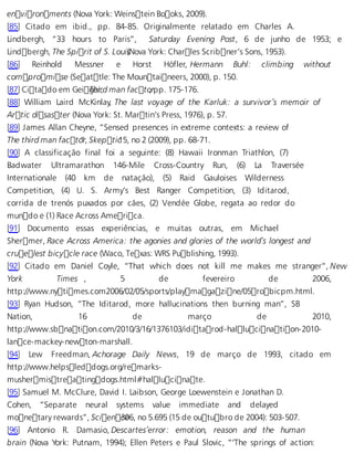 environments (Nova York: Weinstein Books, 2009). 
[85] Citado em ibid., pp. 84-85. Originalmente relatado em Charles A. 
Lindbergh, “33 hours to Paris”, Saturday Evening Post, 6 de junho de 1953; e 
Lindbergh, The Spirit of S. Loui (sNova York: Charles Scribner’s Sons, 1953). 
[86] Reinhold Messner e Horst Höfler, Hermann Buhl: climbing without 
compromise (Seattle: The Mountaineers, 2000), p. 150. 
[87] Citado em GeiTgehirr, d man facto, rpp. 175-176. 
[88] William Laird McKinlay, The last voyage of the Karluk: a survivor’s memoir of 
Artic disaster (Nova York: St. Martin’s Press, 1976), p. 57. 
[89] James Allan Cheyne, “Sensed presences in extreme contexts: a review of 
The third man facto”r, Skepti c15, no 2 (2009), pp. 68-71. 
[90] A classificação final foi a seguinte: (8) Hawaii Ironman Triathlon, (7) 
Badwater Ultramarathon 146-Mile Cross-Country Run, (6) La Traversée 
Internationale (40 km de natação), (5) Raid Gauloises Wilderness 
Competition, (4) U. S. Army’s Best Ranger Competition, (3) Iditarod, 
corrida de trenós puxados por cães, (2) Vendée Globe, regata ao redor do 
mundo e (1) Race Across America. 
[91] Documento essas experiências, e muitas outras, em Michael 
Shermer, Race Across America: the agonies and glories of the world’s longest and 
cruelest bicycle race (Waco, Texas: WRS Publishing, 1993). 
[92] Citado em Daniel Coyle, “That which does not kill me makes me stranger”, New 
York Times , 5 de fevereiro de 2006, 
http://www.nytimes.com2006/02/05/sports/playmagazine/05robicpm.html. 
[93] Ryan Hudson, “The Iditarod, more hallucinations then burning man”, SB 
Nation, 16 de março de 2010, 
http://www.sbnation.com/2010/3/16/1376103/iditarod-hallucination-2010- 
lance-mackey-newton-marshall. 
[94] Lew Freedman, Achorage Daily News, 19 de março de 1993, citado em 
http://www.helpsleddogs.org/remarks-musher 
mistreatingdogs.html#hallucinate. 
[95] Samuel M. McClure, David I. Laibson, George Loewenstein e Jonathan D. 
Cohen, “Separate neural systems value immediate and delayed 
monetary rewards”, Scien c3e06, no 5.695 (15 de outubro de 2004): 503-507. 
[96] Antonio R. Damasio, Descartes’error: emotion, reason and the human 
brain (Nova York: Putnam, 1994); Ellen Peters e Paul Slovic, “‘The springs of action: 
 