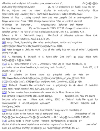 affective and analytical information procession in choice”, Personality 
and Social Psychological Bulletin 26, no 12 (dezembro de 2000): 1.465-75; Jon 
E l s t e r, Ulysses and the sirens: studies in rationality and irrationality (Nova 
York: Cambridge University Press, 1979); Roy F. Baumeister, Todd F. Heatherton e 
Dianne M. Tice , Losing control: how and why people fail at self-regulation (San 
Diego: Academic Press, 1994); George Loewenstein, “Out of control: visceral 
influences on behavior”, Organizational Behavior and Human 
Decision Processes 65, no 3 (março de 1996): 272-92; George F. Loewenstein e 
Jennifer Lerner, “The role of affect in decision making”, em R. J. Davidson, K. R. 
Scherer e H. H. Goldsmith (orgs.), Handbook of affective sciences (Nova York: 
Oxford University Press, 2003), pp. 619-641. 
[97] Andy Clark, Supersizing the mind: embodiment, action and cognitive 
extension (Nova York: Oxford University Press, 2008). 
[98] Peter Brugger e Christine Mohr, “Out of the body, but not out of mind”, Corte x45 
(2009): 137-140. 
[99] A. Newberg, E. D’Aquili e V. Rause, Why God won’t go away (Nova York: 
Ballantine Books, 2001). 
[100] V. S. Ramachandran e Eric L. Altschuler, “The use of visual feedback, in 
particular mirror visual feedback, in restoring brain function”, Brain 132, no 7 
(2009): 1.693-1.710. 
[101] A palestra de Rama sobre sua pesquisa pode ser vista em 
http://www.ted.com/talks/vilayanur_ramachandran_on_your_mind.html. 
[102] Michael GazzaTnhie geat,h ical brai n(Nova York: Dana Press, 2005), p. 150. 
[103] Richard Dawkins, The ancestor’s tale: a pilgrimage to de dawn of evolution 
(Nova York: Houghton Mifflin, 2004), pp. 551-552. 
[104] Existem muitos livros excelentes de neurociência. Duas obras recentes 
que consulto frequentemente são: Joseph LeDoux, Synaptic self: how are brains 
become who we are (Nova York: Viking, 2002) e Christof Koch, The quest for 
consciousness: a neurobiological approach (Denver: Roberts and 
Company, 2004). 
[105] Gabriel Kreiman, Itzhak Fried e Cristof Koch, “Single neuron correlates of 
subjective vision in the human medial temporal lobe”, Proceedings of the 
Nacional Academy of Sciences USA 99, no 12 (11 de junho de 2002): 8.378-83. 
[106] James Olds e Peter Milner, “Positive reinforcement produced by 
electrical stimulation of septal area and other regions of rat brain”, Journal of 
Comparative and Physiological Psychology 47 (1954): 419-27. 
 