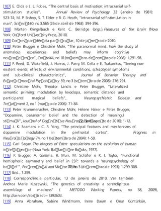 [107] E. Olds e J. L. Fobes, “The central basis of motivation: intracranial self-stimulation 
studies”. Annual Review of Psychology 32 (janeiro de 1981): 
523-74; M. P. Bishop, S. T. Elder e R. G. Heath, “Intracranial self-stimulation in 
man”, Scien c1e40, no 3.565 (26 de abril de 1963): 394-396. 
[108] Morten Kringelbach e Kent C. Berridge (orgs.), Pleasures of the brain (Nova 
York: Oxford University Press, 2010). 
[109] Correspondência particular, 10 de janeiro de 2010. 
[110] Peter Brugger e Christine Mohr, “The paranormal mind: how the study of 
anomalous experiences and beliefs may inform cognitive 
neuroscience”, Corte x44, no 10 (novembro-dezembro de 2008): 1.291-98. 
[111] P. Reed, D. Wakefield, J. Harros, J. Parry, M. Cella e E. Tsakanikos, “Seeing non-existent 
events: effects of environmental conditions, schizotypal symptoms 
and sub-clinical characteristics”, Journal of Behavior Therapy and 
Experimental Psychiatry 39, no 3 (setembro de 2008): 276-291. 
[112] Christine Mohr, Theodor Landis e Peter Brugger, “Lateralized 
semantic priming: modulation by levodopa, semantic distance and 
participants’ magical beliefs”, Neuropsychiatric Disease and 
Treatment 2, no 1 (março de 2006): 71-84. 
[113] Peter Krummenacher, Christine Mohr, Helene Haker e Peter Brugger, 
“Dopamine, paranormal belief and the detection of meaningul 
stimuli”, Journal of Cognitive Neuro s22c,i noe n8 (caegosto de 2010): 1-12. 
[114] J. K. Seamans e C. R. Yang, “The principal features and mechanisms of 
dopamine modulation in the prefrontal cortex”, Progress in 
Neurobiology 74, no 1 (setembro de 2004): 1-58. 
[115] Carl Sagan. The dragons of Eden: speculations on the evolution of human 
intelligence (Nova York: Ballantine Books, 1977). 
[116] P. Brugger, A. Gamma, R. Muri, M. Schäfer e K. I. Taylor, “Functional 
hemispheric asymmetry and belief in ESP: towards a ‘neuropsychology of 
belief’”, Perceptual and Motor 7S7k,i lnlso 3 (dezembro de 1993): 1.299-308. 
[117] Ibid., 1.299. 
[118] Correspondência particular, 13 de janeiro de 2010. Ver também 
Andrea Marie Kuszewski, “The genetics of creativity: a serendipitous 
assemblage of madness” ( METODO Working Papers, no 58, 2009), 
http://ssrn.com/abstract=1393603. 
[119] Anna Abraham, Sabine Windmann, Irene Daum e Onur Güntürkün, 
 