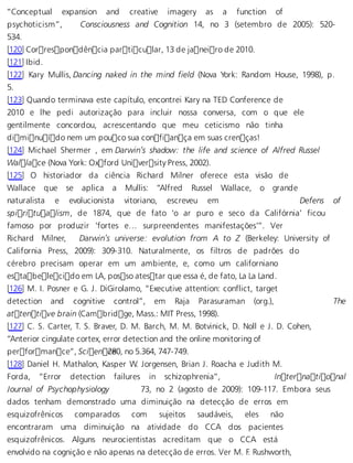 “Conceptual expansion and creative imagery as a function of 
psychoticism”, Consciousness and Cognition 14, no 3 (setembro de 2005): 520- 
534. 
[120] Correspondência particular, 13 de janeiro de 2010. 
[121] Ibid. 
[122] Kary Mullis, Dancing naked in the mind field (Nova York: Random House, 1998), p. 
5. 
[123] Quando terminava este capítulo, encontrei Kary na TED Conference de 
2010 e lhe pedi autorização para incluir nossa conversa, com o que ele 
gentilmente concordou, acrescentando que meu ceticismo não tinha 
diminuído nem um pouco sua confiança em suas crenças! 
[124] Michael Shermer , em Darwin’s shadow: the life and science of Alfred Russel 
Wallace (Nova York: Oxford University Press, 2002). 
[125] O historiador da ciência Richard Milner oferece esta visão de 
Wallace que se aplica a Mullis: “Alfred Russel Wallace, o grande 
naturalista e evolucionista vitoriano, escreveu em Defens of 
spiritualism, de 1874, que de fato ‘o ar puro e seco da Califórnia’ ficou 
famoso por produzir ‘fortes e… surpreendentes manifestações’”. Ver 
Richard Milner, Darwin’s universe: evolution from A to Z (Berkeley: University of 
California Press, 2009): 309-310. Naturalmente, os filtros de padrões do 
cérebro precisam operar em um ambiente, e, como um californiano 
estabelecido em LA, posso atestar que essa é, de fato, La La Land. 
[126] M. I. Posner e G. J. DiGirolamo, “Executive attention: conflict, target 
detection and cognitive control”, em Raja Parasuraman (org.), The 
attentive brain (Cambridge, Mass.: MIT Press, 1998). 
[127] C. S. Carter, T. S. Braver, D. M. Barch, M. M. Botvinick, D. Noll e J. D. Cohen, 
“Anterior cingulate cortex, error detection and the online monitoring of 
performance”, Scien c2e80, no 5.364, 747-749. 
[128] Daniel H. Mathalon, Kasper W. Jorgensen, Brian J. Roacha e Judith M. 
Forda, “Error detection failures in schizophrenia”, International 
Journal of Psychophysiology 73, no 2 (agosto de 2009): 109-117. Embora seus 
dados tenham demonstrado uma diminuição na detecção de erros em 
esquizofrênicos comparados com sujeitos saudáveis, eles não 
encontraram uma diminuição na atividade do CCA dos pacientes 
esquizofrênicos. Alguns neurocientistas acreditam que o CCA está 
envolvido na cognição e não apenas na detecção de erros. Ver M. F. Rushworth, 
 