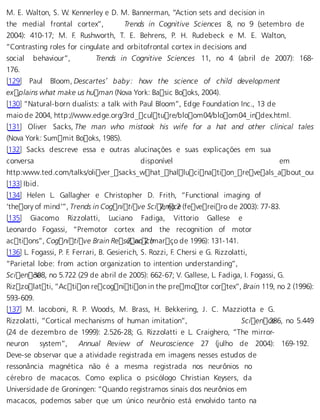 M. E. Walton, S. W. Kennerley e D. M. Bannerman, “Action sets and decision in 
the medial frontal cortex”, Trends in Cognitive Sciences 8, no 9 (setembro de 
2004): 410-17; M. F. Rushworth, T. E. Behrens, P. H. Rudebeck e M. E. Walton, 
“Contrasting roles for cingulate and orbitofrontal cortex in decisions and 
social behaviour”, Trends in Cognitive Sciences 11, no 4 (abril de 2007): 168- 
176. 
[129] Paul Bloom, Descartes’ baby: how the science of child development 
explains what make us human (Nova York: Basic Books, 2004). 
[130] “Natural-born dualists: a talk with Paul Bloom”, Edge Foundation Inc., 13 de 
maio de 2004, http://www.edge.org/3rd_culture/bloom04/bloom04_index.html. 
[131] Oliver Sacks, The man who mistook his wife for a hat and other clinical tales 
(Nova York: Summit Books, 1985). 
[132] Sacks descreve essa e outras alucinações e suas explicações em sua 
conversa disponível em 
http:www.ted.com/talks/oliver_sacks_what_hallucination_reveals_about_our_[133] Ibid. 
[134] Helen L. Gallagher e Christopher D. Frith, “Functional imaging of 
‘theory of mind’”, Trends in Cognitive Sci 7e, nnoc 2e (fevereiro de 2003): 77-83. 
[135] Giacomo Rizzolatti, Luciano Fadiga, Vittorio Gallese e 
Leonardo Fogassi, “Premotor cortex and the recognition of motor 
actions”, Cognitive Brain Res e2, anro 2c (hmarço de 1996): 131-141. 
[136] L. Fogassi, P. F. Ferrari, B. Gesierich, S. Rozzi, F. Chersi e G. Rizzolatti, 
“Parietal lobe: from action organization to intention understanding”, 
Scien c3e08, no 5.722 (29 de abril de 2005): 662-67; V. Gallese, L. Fadiga, I. Fogassi, G. 
Rizzolatti, “Action recognition in the premotor cortex”, Brain 119, no 2 (1996): 
593-609. 
[137] M. Iacoboni, R. P. Woods, M. Brass, H. Bekkering, J. C. Mazziotta e G. 
Rizzolatti, “Cortical mechanisms of human imitation”, Scien c2e86, no 5.449 
(24 de dezembro de 1999): 2.526-28; G. Rizzolatti e L. Craighero, “The mirror-neuron 
system”, Annual Review of Neuroscience 27 (julho de 2004): 169-192. 
Deve-se observar que a atividade registrada em imagens nesses estudos de 
ressonância magnética não é a mesma registrada nos neurônios no 
cérebro de macacos. Como explica o psicólogo Christian Keysers, da 
Universidade de Groningen: “Quando registramos sinais dos neurônios em 
macacos, podemos saber que um único neurônio está envolvido tanto na 
 