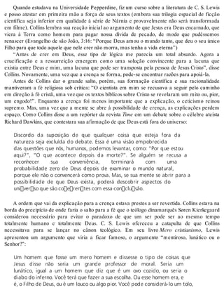 Quando estudava na Universidade Pepperdine, fiz um curso sobre a literatura de C. S. Lewis 
e posso atestar em primeira mão a força de seus textos (embora sua trilogia espacial de ficção 
científica seja inferior em qualidade à série de Nárnia e provavelmente não será transformada 
em filme). Collins lembra sua reação inicial ao argumento de que Jesus era Deus encarnado, que 
viera à Terra como homem para pagar nossa dívida de pecado, de modo que pudéssemos 
renascer (Evangelho de são João, 3:16: “Porque Deus amou o mundo tanto, que deu o seu único 
Fi lho para que todo aque le que nele crer não mor ra, mas te nha a vida eter na”) 
“Antes de crer em Deus, esse tipo de lógica me parecia um total absurdo. Agora a 
crucificação e a ressurreição emergem como uma solução convincente para a lacuna que 
existia entre Deus e mim, uma lacuna que pode ser transposta pela pessoa de Jesus Cristo”, disse 
Col lins. No va men te, uma vez que a cren ça se for ma, pode-se en con trar ra zões para apoiá-la. 
Antes de Collins dar o grande salto, porém, sua formação científica e sua racionalidade 
mantiveram a fé religiosa sob crítica: “O cientista em mim se recusava a seguir pelo caminho 
em direção à fé cristã, uma vez que os textos bíblicos sobre Cristo se revelaram um mito ou, pior, 
um engodo!”. Enquanto a crença foi menos importante que a explicação, o ceticismo reinou 
supremo. Mas, uma vez que a mente se abre à possibilidade de crença, as explicações perdem 
espaço. Como Collins disse a um repórter da revista Time em um debate sobre o célebre ateísta 
Ri chard Dawkins, que con tes ta ra sua afir ma ção de que Deus está fora do uni ver so: 
Discordo da suposição de que qualquer coisa que esteja fora da 
natureza seja excluída do debate. Essa é uma visão empobrecida 
das questões que nós, humanos, podemos levantar, como: “Por que estou 
aqui?”, “O que acontece depois da morte?”. Se alguém se recusa a 
reconhecer sua conveniência, terminará com uma 
probabilidade zero de Deus depois de examinar o mundo natural, 
porque ele não o convencerá como prova. Mas, se sua mente se abrir para a 
possibilidade de que Deus exista, poderá descobrir aspectos do 
universo que são coerentes com essa conclusão. 
A ordem que vai da explicação para a crença estava prestes a ser revertida. Collins estava na 
borda do precipício de onde faria o salto para a fé que o teólogo dinamarquês Søren Kierkegaard 
considerou necessário para evitar o paradoxo de que um ser pode ser ao mesmo tempo 
totalmente humano e totalmente Deus. C. S. Lewis ofereceu a catapulta de que Collins 
necessitava para se lançar no cânon teológico. Em seu livro Mero cristianismo, Lewis 
apresentou um argumento que viria a ficar famoso, o argumento “mentiroso, lunático ou o 
Se nhor?”: 
Um homem que fosse um mero homem e dissesse o tipo de coisas que 
Jesus disse não seria um grande professor de moral. Seria um 
lunático, igual a um homem que diz que é um ovo cozido, ou seria o 
diabo do inferno. Você terá que fazer a sua escolha. Ou esse homem era, e 
é, o Filho de Deus, ou é um louco ou algo pior. Você pode considerá-lo um tolo, 
 