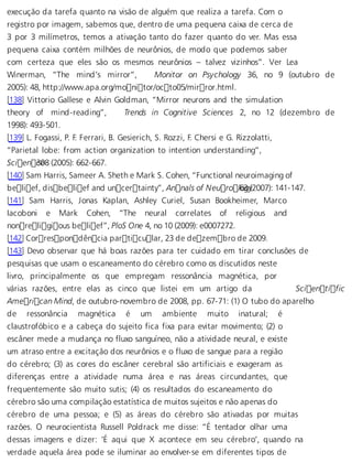 execução da tarefa quanto na visão de alguém que realiza a tarefa. Com o 
registro por imagem, sabemos que, dentro de uma pequena caixa de cerca de 
3 por 3 milímetros, temos a ativação tanto do fazer quanto do ver. Mas essa 
pequena caixa contém milhões de neurônios, de modo que podemos saber 
com certeza que eles são os mesmos neurônios – talvez vizinhos”. Ver Lea 
Winerman, “The mind’s mirror”, Monitor on Psychology 36, no 9 (outubro de 
2005): 48, http://www.apa.org/monitor/octo05/mirror.html. 
[138] Vittorio Gallese e Alvin Goldman, “Mirror neurons and the simulation 
theory of mind-reading”, Trends in Cognitive Sciences 2, no 12 (dezembro de 
1998): 493-501. 
[139] L. Fogassi, P. F. Ferrari, B. Gesierich, S. Rozzi, F. Chersi e G. Rizzolatti, 
“Parietal lobe: from action organization to intention understanding”, 
Scien c3e08 (2005): 662-667. 
[140] Sam Harris, Sameer A. Sheth e Mark S. Cohen, “Functional neuroimaging of 
belief, disbelief and uncertainty”, Annals of Neuro l6o3g y(2007): 141-147. 
[141] Sam Harris, Jonas Kaplan, Ashley Curiel, Susan Bookheimer, Marco 
Iacoboni e Mark Cohen, “The neural correlates of religious and 
nonreligious belief”, PloS One 4, no 10 (2009): e0007272. 
[142] Correspondência particular, 23 de dezembro de 2009. 
[143] Devo observar que há boas razões para ter cuidado em tirar conclusões de 
pesquisas que usam o escaneamento do cérebro como os discutidos neste 
livro, principalmente os que empregam ressonância magnética, por 
várias razões, entre elas as cinco que listei em um artigo da Scientific 
American Mind, de outubro-novembro de 2008, pp. 67-71: (1) O tubo do aparelho 
de ressonância magnética é um ambiente muito inatural; é 
claustrofóbico e a cabeça do sujeito fica fixa para evitar movimento; (2) o 
escâner mede a mudança no fluxo sanguíneo, não a atividade neural, e existe 
um atraso entre a excitação dos neurônios e o fluxo de sangue para a região 
do cérebro; (3) as cores do escâner cerebral são artificiais e exageram as 
diferenças entre a atividade numa área e nas áreas circundantes, que 
frequentemente são muito sutis; (4) os resultados do escaneamento do 
cérebro são uma compilação estatística de muitos sujeitos e não apenas do 
cérebro de uma pessoa; e (5) as áreas do cérebro são ativadas por muitas 
razões. O neurocientista Russell Poldrack me disse: “É tentador olhar uma 
dessas imagens e dizer: ‘É aqui que X acontece em seu cérebro’, quando na 
verdade aquela área pode se iluminar ao envolver-se em diferentes tipos de 
 