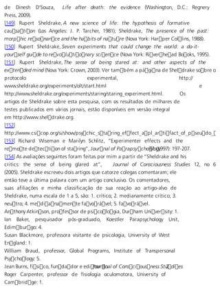 de Dinesh D’Souza, Life after death: the evidence (Washington, D.C.: Regnery 
Press, 2009). 
[149] Rupert Sheldrake, A new science of life: the hypothesis of formative 
causation (Los Angeles: J. P. Tarcher, 1981); Sheldrake, The presence of the past: 
morphic resonance and the habits of nature (Nova York: Harper Collins, 1988). 
[150] Rupert Sheldrake, Seven experiments that could change the world: a do-it-your 
self guide to revolutionary science (Nova York: Riverhead Books, 1995). 
[151] Rupert Sheldrake, The sense of being stared at: and other aspects of the 
extended mind (Nova York: Crown, 2003). Ver também a página de Sheldrake sobre o 
protocolo experimental, http:// 
www.sheldrake.org/experiments/olt/start.html e 
http://www.sheldrake.org/experiments/staring/staring_experiment.html. Os 
artigos de Sheldrake sobre esta pesquisa, com os resultados de milhares de 
testes publicados em vários jornais, estão disponíveis em versão integral 
em http://www.sheldrake.org. 
[152] 
http://www.csicop.org/si/show/psychic_staring_effect_apl_artifact_of_pseudo_ran[153] Richard Wiseman e Marilyn Schlitz, “Experimenter effects and the 
remote detection of staring”, Journal of Parapsycho 6l1o (g1y997): 197-207. 
[154] As avaliações seguintes foram feitas por mim a partir de “Sheldrake and his 
critics: the sense of being glared at”, Journal of Consciousness Studies 12, no 6 
(2005). Sheldrake escreveu dois artigos que catorze colegas comentaram; ele 
então teve a última palavra com um artigo conclusivo. Os comentadores, 
suas afiliações e minha classificação de sua reação ao artigo-alvo de 
Sheldrake, numa escala de 1 a 5, são: 1. crítico; 2. medianamente crítico; 3. 
neutro; 4. medianamente favorável; 5. favorável. 
Anthony Atkinson, professor de psicologia, Durham University: 1. 
Ian Baker, pesquisador pós-graduado, Koestler Parapsychology Unit, 
Edimburgo: 4. 
Susan Blackmore, professora visitante de psicologia, University of West 
England: 1. 
William Braud, professor, Global Programs, Institute of Transpersonal 
Psychology: 5. 
Jean Burns, físico, fundador e ediJtoourr dno al of Consciousness S:t u2. dies 
Roger Carpenter, professor de fisiologia oculomotora, University of 
Cambridge: 1. 
 