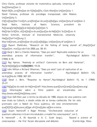 Chris Clarke, professor visitante de matemática aplicada, University of 
Southampton: 3. 
Ralph Ellis, professor de filosofia, Clark Atlanta University: 1. 
David Fontana, professor de psicologia transpessoal, John Moores 
University: 5. 
Christopher French, professor de psicologia, University of London: 2. 
Dead Radin, Institute of Noetic Sciences, president da 
Parapsychological Association: 5. 
Marilyn Schlitz, diretora de pesquisa do Noetic Sciences: 4. 
Stefan Schmidt, Institute of Environmental Medicine, University 
Hospital Freiburg: 2. 
Max Velmans, professor de psicologia, University of London: 3. 
[155] Rupert Sheldrake, “Research on the feeling of being atared at”, Skeptical 
Inquirer, março-abril de 2000, pp. 58- 61. 
[156] Daryl J. Bern e Charles Honorton, “Does psi exist? Replicable evidence for an 
anamolous process of information transfer”, Psychological Bulletin 115 
(1994): 4-18. 
[157] Ray Hyman, “Anomaly or artifact? Comments on Bern and Honorton”, 
Psychological Bu 1l1l5e (1t9in94): 19-24. 
[158] Julie Milton e Richard Wiseman, “Does psi exist? Lack of replication of an 
anomalous process of information transfer”, Psychological Bulletin 125, 
no 4 (julho de 1999): 387-391. 
[159] Daryl J. Bern, “Response to Hyman”, Psychological Bulletin 15, no 1 (1994): 
25-27. 
[160] Página da web de Hameroff: http://www.quantumconsciousness.org/. 
[161] Informações sobre o filme podem ser encontradas em: 
http://www.whatthebleep.com/. 
[162] Ouvi Gell-Man usar o termo na década de 1980, depois de uma palestra com 
esse título na Caltech, e desde então ele se tornou conhecido. Por ter sido 
premiado com o Nobel de física quântica, ele está eminentemente 
qualificado para julgar afirmações sobre o tema. 
[163] Stuart Hameroff e Roger Penrose, “Orchestrated reduction of 
quantum coherence in brain microtubules: a model for consciousness”, em S. 
R. Hameroff , A. W. Kaszniak e A. C. Scott (orgs.), Toward a science of 
consciousness – the first Tucson discussions and debates (Cambridge, Mass.: 
 