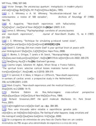 MIT Press, 1996), 507-540. 
[164] Victor Stenger, The unconscious quantum: metaphysics in modern physics 
and cosmology (Buffalo, NY: Prometheus Books, 1995). 
[165] J. E. Whinnery e A. M. Whinnery, “Acceleration-induced loss of 
consciousness: a review of 500 episodes”, Archives of Neurology 47 (1990): 
764-776. 
[166] K. Augustine, “Near-death experiences with hallucinatory 
features”, Journal of Near-Death Stu 26d,i neo s1 (2007): 3-31. 
[167] James E. Whinnery, “Psychophysiologic correlates of unconsciousness 
and near-death experiences”, Journal of Near-Death Studies 15, no 4 (1997): 
231-258. 
[168] J. E. Whinnery, “Technique for simulating g-induced tunnel vision”, 
Aviation and Space Environment a5l0 M (1e97d9i): c1i.07n6e. 
[169] David E. Comings, Did man create God? Is your spiritual brain at peace with 
your thinking brain? (Duarte, Califórnia: Hope Press, 2008). 
[170] O. Blanke, S. Ortigue, T. Landis e M. Seeck, “Neuropsychology: stimulating 
illusory own-body perceptions”, Natu 4re19 (19 de setembro de 2002): 269-270. 
[171] Newberg, Aquili e RauWseh,y God won’t go away. 
[172] Cosimo Urgesi, Salvatore M. Aglioti, Miran Skrap e Franco Fabbro, 
“The spiritual brain: selective cortical lesions modulate human self-trans 
cendence”, Neuron 65, no 3 (2010): 309-319. 
[173] P. V. Lommel, R. V. Wees, V. Meyers e I. Elfferich, “Near-death experience 
in survivors of cardiac arrest: a prospective study in the Netherlands”, Lancet 
358, no 9.298 (2001): 2.039. 
[174] Mark Crisplin, “Near-death experiences and the medical literature”, 
Skepti c14, no 2 (2008): 14-15. 
[175] Marlene Dobkin de Rios, Hallucinogens: cross-cultural perspective 
(Albuquerque: University of New Mexico Press, 1984). 
[176] Richard Strassman, DMT: the spirit molecule (Rochester, Vt.: Park Street 
Press, 2001). 
[177] ComingsD, id man create God?, op. c ipt.p, . 384-385. 
[178] Para uma discussão sobre estados e experiências gerados pelo 
cérebro, ver Antonio Damasio, The feeling of what happens: body, emotions and 
the making of consciousness (Londres: Vintage, 2000). 
[179] Se o programa de entrevistas de uma hora de Charlie Rose em um cenário 
minimalista da PBS ocupa uma extremidade do espectro e o circo de Jerry 
 