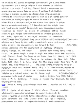 fim do século XIX, quando antropólogos como Edward Tylor e James Frazer 
argumentaram que a crença religiosa é uma extensão do animismo 
primitivo e da magia. O psicólogo Sigmund Freud a considerava uma 
neurose obsessiva ou uma ilusão da mente. O sociólogo Emile Durkheim 
afirmou que a religião representa a parte sagrada da estrutura social, ao 
contrário da teoria de Karl Marx, segundo a qual ela é em grande parte um 
instrumento de alienação e ópio das massas. O historiador da religião 
Mircea Eliade achava que a religião era a parte mais sagrada da psique 
humana, enquanto o antropólogo E. E. Evans-Pritchard via a religião como 
uma “construção do coração” da sociedade, que é tão necessária quanto a 
“construção da mente” da ciência. O antropólogo Clifford Geertz 
acreditava que a religião é um sistema cultural de símbolos que atua para 
dar poder, significado e motivação, enquanto os renomados 
sociólogos da religião Rodney Stark e William Bainbridge sugeriram que a 
religião é uma forma de intercâmbio econômico de bens e serviços que 
fontes seculares não disponibilizam. Ver Edward B. Tylor, Primitive 
culture: researches into the development of mythology, philosophy, 
religion, language, art, and custom (Londres: John Murray, 1871); James G. 
F razer, The golden bough: a study in magic and religion (Nova York: Macmillan, 
1924); Sigmund Freud, The future of an illusion (Nova York: Norton, 1927, 1961); 
Emile Durkheim, Elementary forms of the religious life (Nova York: Collier 
Books, 1912, 1961); R. C. Tucker (org.), The Marx-Engels reader (Nova York: W. W. 
Norton, 1869, 1978); Mircea Eliade, The sacred and the profane: the nature of 
religion (Nova York: Harcourt Brace, 1957); E. E. Evans-Pritchard, Theories of 
primitive religion (Oxford, U.K.: Clarendon Press, 1965); Clifford Geertz, 
“Religion as a cultural system”, em M. Banton (org.), Anthropological 
approaches to the study of religion (Londres: Tavistock Press, 1966); Rodney 
Stark e W. S. Bainbridge, A theory of religion (New Brunswick, NJ: Rutgers 
University Press, 1987). 
[198] Thomas H. Huxley, Collected essays (Nova York: D. Appleton and Co., 1894), 5: 
237-238. 
[199] A terceira lei de Arthur C. Clarke afirma: “Qualquer tecnologia 
suficientemente avançada é indistinguível da magia”. A primeira lei de 
Clarke é: “Quando um cientista ilustre e idoso afirma que algo é possível, ele 
quase certamente está certo. Quando afirma que algo é impossível, 
provavelmente está errado”. E a segunda lei de Clarke é: “A única maneira de 
 