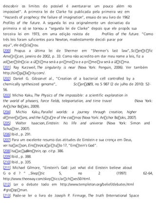 descobrir os limites do possível é aventurar-se um pouco além no 
impossível”. A primeira lei de Clarke foi publicada pela primeira vez em 
“Hazards of prophecy: the failure of imagination”, ensaio de seu livro de 1962 
Profiles of the future. A segunda lei era originalmente um derivativo da 
primeira e só se tornou a “segunda lei de Clarke” depois que ele propôs sua 
terceira lei em 1973, em uma edição revista de Profiles of the future. “Como 
três leis foram suficientes para Newton, modestamente decidi parar por 
aqui”, ele declarou. 
[200] Propus a última lei de Shermer em “Shermer’s last law”, Scientific 
American, janeiro de 2002, p. 33. Como não acredito em dar meu nome a leis, fiz a 
advertência: a última será a primeira e a primeira será a última. 
[201] Ray Kurzweil, The singularity is near (Nova York: Penguin, 2006). Ver também 
http://singularity.com/. 
[202] Daniel G. Gibson et al., “Creation of a bacterial cell controlled by a 
chemically synthesized genome”, Scien c3e29, no 5 987 (2 de julho de 2010): 52- 
56. 
[203] Michio Kaku, The Physics of the impossible: a scientific exploration in 
the world of phasers, force fields, teleportation, and time travel (Nova York: 
Anchor Books, 2009). 
[204] Michio Kaku, Parallel worlds: a journey through creation, higher 
dimensions, and the future of the cosmos (Nova York: Anchor Books, 2007). 
[205] Walter Isaacson, Einstein: his life and universe (Nova York: Simon and 
Schuster, 2007). 
[206] Ibid., p. 291. 
[207] Para um excelente resumo das atitudes de Einstein e sua crença em Deus, 
ver Isaacson, Einstein , capítulo 17, “Einstein’s God”. 
[208] Isaacs, oEninstein, op. cit .p, . 386. 
[209] Ibid., p. 388. 
[210] Ibid., p. 335. 
[211] Michael Gilmore, “Einstein’s God: just what did Einstein believe about 
G o d ? ” , Skepti c 5, no 2 (1997): 62-64, 
http://www.theeway.com/skepticc/archives50.html. 
[212] Ler o debate todo em http://www.templeton.org/belief/debates.html 
#groopman. 
[213] Pode-se ler o livro de Joseph P. Firmage, The truth (International Space 
 