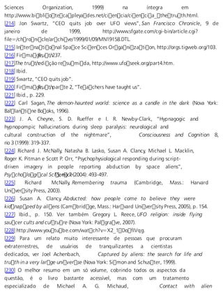 Sciences Organization, 1999) na íntegra em 
http://www.bibliotecapleyades.net/ciencia/ciencia_thetruth.html. 
[214] Jon Swartz, “CEO quits job over UFO views”, San Francisco Chronicle, 9 de 
janeiro de 1999, http://www.sfgate.com/cgi-bin/article.cgi? 
file=/chronicle/archive/1999/01/09/MN19158.DTL. 
[215] International Space Sciences Organization, http://orgs.tigweb.org/103. 
[216] FirmagTer,u t,h 237. 
[217]The truth , edição resumida, http://www.ufoseek.org/part4.htm. 
[218] Ibid. 
[219] Swartz, “CEO quits job”. 
[220] FirmagTer,u t,h parte 2, “Teachers have taught us”. 
[221] Ibid., p. 229. 
[222] Carl Sagan, The demon-haunted world: science as a candle in the dark (Nova York: 
Ballantine Books, 1996). 
[223] J. A. Cheyne, S. D. Rueffer e I. R. Newby-Clark, “Hypnagogic and 
hypnopompic hallucinations during sleep paralysis: neurological and 
cultural construction of the nightmare”, Consciousness and Cognition 8, 
no 3 (1999): 319-337. 
[224] Richard J. McNally, Natasha B. Lasko, Susan A. Clancy, Michael L. Macklin, 
Roger K. Pitman e Scott P. Orr, “Psychophysiological responding during script-driven 
imagery in people reporting abduction by space aliens”, 
Psychological Sc i15e, nno c7e (2004): 493-497. 
[225] Richard McNally, Remembering trauma (Cambridge, Mass.: Harvard 
University Press, 2003). 
[226] Susan A. Clancy, Abducted: how people come to believe they were 
kidnapped by aliens (Cambridge, Mass.: Harvard University Press, 2005), p. 154. 
[227] Ibid., p. 150. Ver também Gregory L. Reece, UFO religion: inside flying 
saucer cults and culture (Nova York: Palgrave, 2007). 
[228] http://www.youtube.com/watch?v=X2_1DofIVqg. 
[229] Para um relato muito interessante de pessoas que procuram 
extraterrestres, de usuários de tranquilizantes a cientistas 
dedicados, ver Joel Achenbach, Captured by aliens: the search for life and 
truth in a very large universe (Nova York: Simon and Schuster, 1999). 
[230] O melhor resumo em um só volume, cobrindo todos os aspectos da 
questão, é o livro bastante acessível, mas com um tratamento 
especializado de Michael A. G. Michaud, Contact with alien 
 