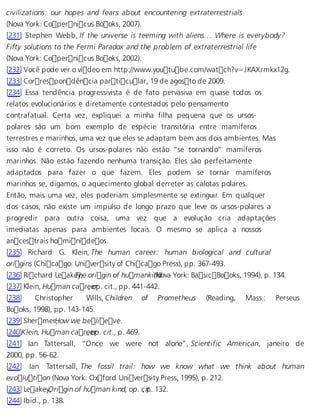 civilizations: our hopes and fears about encountering extraterrestrials 
(Nova York: Copernicus Books, 2007). 
[231] Stephen Webb, If the universe is teeming with aliens… Where is everybody? 
Fifty solutions to the Fermi Paradox and the problem of extraterrestrial life 
(Nova York: Copernicus Books, 2002). 
[232] Você pode ver o vídeo em http://www.youtube.com/watch?v=JKAXrmkx12g. 
[233] Correspondência particular, 19 de agosto de 2009. 
[234] Essa tendência progressivista é de fato pervasiva em quase todos os 
relatos evolucionários e diretamente contestados pelo pensamento 
contrafatual. Certa vez, expliquei a minha filha pequena que os ursos-polares 
são um bom exemplo de espécie transitória entre mamíferos 
terrestres e marinhos, uma vez que eles se adaptam bem aos dois ambientes. Mas 
isso não é correto. Os ursos-polares não estão “se tornando” mamíferos 
marinhos. Não estão fazendo nenhuma transição. Eles são perfeitamente 
adaptados para fazer o que fazem. Eles podem se tornar mamíferos 
marinhos se, digamos, o aquecimento global derreter as calotas polares. 
Então, mais uma vez, eles poderiam simplesmente se extinguir. Em qualquer 
dos casos, não existe um impulso de longo prazo que leve os ursos-polares a 
progredir para outra coisa, uma vez que a evolução cria adaptações 
imediatas apenas para ambientes locais. O mesmo se aplica a nossos 
ancestrais hominídeos. 
[235] Richard G. Klein, The human career: human biological and cultural 
origins (Chicago: University of Chicago Press), pp. 367-493. 
[236] Richard LeakeTyh, e origin of humanki (nNdova York: BasicBooks, 1994), p. 134. 
[237] Klein, Human care, eorp. cit., pp. 441-442. 
[238] Christopher Wills, Children of Prometheus (Reading, Mass.: Perseus 
Books, 1998), pp. 143-145. 
[239] ShermerH, ow we believe. 
[240]Klein, Human care, eorp. cit., p. 469. 
[241] Ian Tattersall, “Once we were not alone”, Scientific American, janeiro de 
2000, pp. 56-62. 
[242] Ian Tattersall, The fossil trail: how we know what we think about human 
evolution (Nova York: Oxford University Press, 1995), p. 212. 
[243] LeakeyO, rigin of human kind, op. c, ipt.. 132. 
[244] Ibid., p. 138. 
 