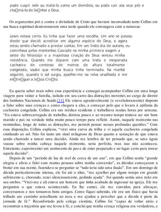 pode cuspir nele ou matá-lo como um demônio, ou pode cair aos seus pés e 
chamá-lo de Senhor e Deus. 
Os argumentos pró e contra a divindade de Cristo que haviam incomodado tanto Collins em 
sua bus ca es pi ri tu al des mo ro na ram uma tar de quan do ele co mun ga va com a na tu re za: 
Lewis estava certo. Eu tinha que fazer uma escolha. Um ano se passou 
desde que decidi acreditar em alguma espécie de Deus, e agora 
estou sendo chamado a prestar contas. Em um lindo dia de outono, eu 
caminhava pelas montanhas Cascade na minha primeira viagem a 
oeste do Mississípi e a majestosa criação de Deus venceu minha 
resistência. Quando me deparei com uma linda e inesperada 
cachoeira de centenas de metros de altura totalmente 
congelada, soube que minha busca tinha terminado. Na manhã 
seguinte, quando o sol surgiu, ajoelhei-me na relva orvalhada e me 
entreguei a Jesus Cristo. 
Eu queria saber mais sobre essa experiência e consegui acompanhar Collins em uma longa 
viagem para visitar a família, isolado em seu carro das distrações inerentes ao cargo de diretor 
dos Institutos Nacionais de Saúde.[11] Ele estava agradavelmente (e reveladoramente) disposto 
a falar sobre suas crenças e como chegara a elas, a começar pelo que o levara à epifania da 
cachoeira congelada. Collins era um médico residente e trabalhava muitas horas por semana. 
“Eu estava sobrecarregado de trabalho, dormia pouco e ao mesmo tempo tentava ser um bom 
marido e pai; na verdade tinha muito pouco tempo para refletir. Assim, naquele momento nas 
montanhas, longe de todas as distrações, me permiti pensar nessas profundas questões.” Com 
essa disposição, Collins explicou, “virei uma curva da trilha e vi aquela cachoeira congelada 
cintilando ao sol. Não foi tanto um sinal milagroso de Deus quanto a sensação de que estava 
sendo chamado a tomar uma decisão. Ainda me lembro de ter pensado que, se uma águia 
voasse sobre minha cabeça naquele momento, seria perfeito, mas isso não aconteceu. 
Entretanto, experimentei um sentimento de paz e de estar preparado e no lugar certo para tomar 
aque la de ci são”. 
Depois de um “período de lua de mel de cerca de um ano”, em que Collins sentiu “grande 
alegria e alívio e falei com muitas pessoas sobre minha conversão”, as dúvidas começaram a 
brotar em sua mente, fazendo-o se perguntar se “tudo teria sido uma ilusão”. Em um domingo de 
dúvida particularmente intensa, ele foi até o altar, “me ajoelhei por algum tempo em grande 
sofrimento e, chorando, rezei silenciosamente, pedindo ajuda”. Foi quando sentiu uma mão em 
seu ombro. “Virei-me e ali estava um homem que tinha acabado de ingressar na igreja. Ele me 
perguntou o que estava acontecendo. Eu lhe contei, ele me convidou para almoçar, 
conversamos e nos tornamos bons amigos. Como fiquei sabendo, ele era um físico que havia 
trilhado um caminho semelhante ao meu e me ajudou a perceber que a dúvida é parte da 
jornada de fé.” Reconfortado pelo colega cientista, Collins foi “capaz de voltar atrás e 
reconstruir a trajetória que me levou à fé, e concluí que minha crença religiosa era verdadeira, e 
 