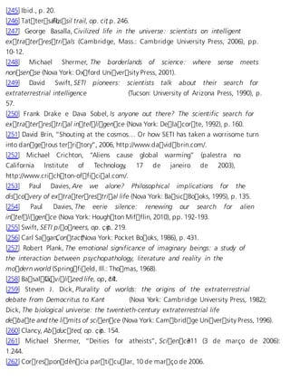 [245] Ibid., p. 20. 
[246] TattersaFllo, ssil trail, op. ci,t .p. 246. 
[247] George Basalla, Civilized life in the universe: scientists on intelligent 
extraterrestrials (Cambridge, Mass.: Cambridge University Press, 2006), pp. 
10-12. 
[248] Michael Shermer, The borderlands of science: where sense meets 
nonsense (Nova York: Oxford University Press, 2001). 
[249] David Swift, SETI pioneers: scientists talk about their search for 
extraterrestrial intelligence (Tucson: University of Arizona Press, 1990), p. 
57. 
[250] Frank Drake e Dava Sobel, Is anyone out there? The scientific search for 
extraterrestrial intelligence (Nova York: Delacorte, 1992), p. 160. 
[251] David Brin, “Shouting at the cosmos… Or how SETI has taken a worrisome turn 
into dangerous territory”, 2006, http://www.davidbrin.com/. 
[252] Michael Crichton, “Aliens cause global warming” (palestra no 
California Institute of Technology, 17 de janeiro de 2003), 
http://www.crichton-official.com/. 
[253] Paul Davies, Are we alone? Philosophical implications for the 
discovery of extraterrestrial life (Nova York: BasicBooks, 1995), p. 135. 
[254] Paul Davies, The eerie silence: renewing our search for alien 
intelligence (Nova York: Houghton Mifflin, 2010), pp. 192-193. 
[255] Swift, SETI pioneers, op. c, ipt.. 219. 
[256] Carl SaganC, ontac (tNova York: Pocket Books, 1986), p. 431. 
[257] Robert Plank, The emotional significance of imaginary beings: a study of 
the interaction between psychopathology, literature and reality in the 
modern world (Springfield, Ill.: Thomas, 1968). 
[258] BasallCai, vilized life, op,. c1i4t.. 
[259] Steven J. Dick, Plurality of worlds: the origins of the extraterrestrial 
debate from Democritus to Kant (Nova York: Cambridge University Press, 1982); 
Dick, The biological universe: the twentieth-century extraterrestrial life 
debate and the limits of science (Nova York: Cambridge University Press, 1996). 
[260] Clancy, Abducted, op. c, ipt.. 154. 
[261] Michael Shermer, “Deities for atheists”, Scien ce311 (3 de março de 2006): 
1.244. 
[262] Correspondência particular, 10 de março de 2006. 
 