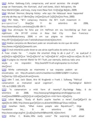 [263] Arthur Goldwag, Cults, conspiracies, and secret societies: the straight 
scoop on freemasons, the Illuminati, skull and bones, black helicopters, the 
New World Order, and many, many more (Nova York: Vintage Books, 2009). 
[264] Michael Shermer, Denying history: who says the Holocaust never happened 
and why do they say it? (Berkeley: University of California Press, 2000). 
[265] Phil Mole, “9/11 conspiracy theories: the 9/11 truth movement in 
p e r s p e c t i v e ” , Skepti,c 11 de setembro de 2006, 
http://www.skeptic.com/eskeptic/06 -09-11. 
[266] Essa afirmação foi feita por Jim Hoffman em seu livro Waking up from our 
nightmare: the 9/11/01 crimes in New York City (San Francisco: 
Irresistible/Revolutionary, 2004) e em sua página na internet 
http://911research.wtc7.net/talks/towers/text/index.html. 
[267] Análise completa de Blanchard pode ser encontrada no site que ele edita: 
http://www.implosionworld.com. 
[268] O mal-entendido pode dever-se aos vários significados do verbo to pull. 
A frase citada foi: “...maybe the smartest thing to do is pull it”, na qual pull it 
poderia significar “derrubá-lo” ou “removê-lo”, entre outras coisas. (N. da T.) 
[269] A página da internet World for 911 Truth, por exemplo, dedicou toda uma 
seção a me responder: http://world911truth.org/response-to-michael-sher 
mer/. 
[270] Minha contestação ao movimento e sua resposta podem ser 
encontradas em http://trueslant.com/michaelshermer/2009/12/28/911-truthers-foi 
led-by-1225-attack/#comments. 
[271] John T. Jost, Jack Glaser, Arie W. Kruglanski e Frank J. Sulloway, “Political 
conservatism as motivated social cognition”, Psychological Bulletin 
129, no 3 (2003): 339-375. 
[272] “Is conservatism a mild form of insanity?”, Psychology Today , 6 de 
setembro de 2008, http://www.psychologytoday.com/blog/genius-and-mad 
ness/200809/is-political-conservatism-mild-form-insanity. 
[273] Julian Borger, “Study of Bush’s psyche touches a nerve”, Guardi, an13 de 
agosto de 2003, http://www.guardian.co.uk/world/2003/aug/13/usa.redbox. 
[274] Jonathan Haidt, “What makes people vote Republican?”, Edge 
Foundation Inc., 9 de setembro de 2008, 
http://www.edge.org/3rd_culture/haidt08/haidt08_index.html. 
[275] Arthur C. Brooks, Who really cares? The surprising truth about 
 