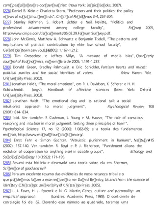 compassionate conservatism (Nova York: BasicBooks, 2007). 
[276] Daniel B. Klein e Charlotta Stern, “Professors and their politics: the policy 
views of social scientists”, Critical Rev 1i7,e nwos 3-4, 257-304. 
[277] Stanley Rothman, S. Robert Lichter e Neil Nevitte, “Politics and 
professional advancement among college faculty”, Forum, 2005, 
http://www.cmpa.com/documents/05.03.29.Forum Survey.pdf. 
[278] John McGinnis, Matthew A. Schwartz e Benjamin Tisdell, “The patterns and 
implications of political contributions by elite law school faculty”, 
Georgetown Law Jou r93 n(a2l005): 1.167-1.212. 
[279] Tim Groseclose e Jeffrey Milyo, “A measure of media bias”, Quarterly 
Journal of Economics, novembro de 2005, 1.191-1.237. 
[280] Donald Green, Bradley Palmquist e Eric Schickler, Partisan hearts and minds: 
political parties and the social identities of voters (New Haven: Yale 
University Press, 2002). 
[281] Jonathan Haidt, “The moral emotions”, em R. J. Davidson, K. Scherer e H. H. 
Goldschmidt (orgs.), Handbook of affective sciences (Nova York: Oxford 
University Press, 2003). 
[282] Jonathan Haidt, “The emotional dog and its rational tail: a social 
intuitionist approach to moral judgment”, Psychological Review 108 
(2001): 814- 834. 
[283] Ibid. Ver também F. Cushman, L. Young e M. Hauser, “The role of conscious 
reasoning and intuition in moral judgment: testing three principles of harm”, 
Psychological Science 17, no 12 (2006): 1.082-89; e a teoria dos fundamentos 
morais, http://www.moralfoundation.org/. 
[284] Ernst Fehr e Simon Gachter, “Altruistic punishment in humans”, Natu re415 
(2002): 137-140. Ver também R. Boyd e P. J. Richerson, “Punishment allows the 
evolution of cooperation (or anything else) in sizable groups”, Ethology and 
Sociobiology 13 (1992): 171-195. 
[285] Resumi esta história e desenvolvi uma teoria sobre ela em Shermer, 
Science of good and e.vil 
[286] Para um excelente resumo das evidências de nossa natureza tribal e o 
que podemos fazer a esse respeito, ver David Bereby, Us and them: the science of 
identity (Chicago: University of Chicago Press, 2005). 
[287] L. J. Eaves, H. J. Eysenck e N. G. Martin, Genes, culture and personality: an 
empirical approach (Londres: Academic Press, 1989). O coeficiente de 
correlação foi de .62. Elevando esse número ao quadrado, teremos uma 
 