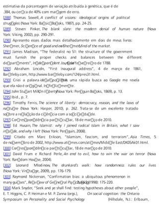 estimativa da porcentagem de variação atribuída à genética, que é de 
.384, ou cerca de 40% com margem de erro. 
[288] Thomas Sowell, A conflict of visions: ideological origins of political 
struggles (Nova York: BasicBooks, 1987), pp. 24-25. 
[289] Steven Pinker, The blank slate: the modern denial of human nature (Nova 
York: Viking, 2002), pp. 290-291. 
[290] Apresento esses dados mais detalhadamente em dois de meus livros: 
Shermer, Science of good and e vei lShermerM, ind of the market. 
[291] James Madison, “The federalist no 51: the structure of the government 
must furnish the proper checks and balances between the different 
departments”, Independent Jou, r6 ndael fevereiro de 1788. 
[292] Abraham Lincoln, “First inaugural address”, 4 de março de 1861, 
Bartleby.com, http://www.bartleby.com/124/pres31.html. 
[293] Criei a palavra idealpo,l imtaiks uma rápida busca ao Google me revela 
que ela não é original. Infelizmente. 
[294] John Stuart MillO, n libert y(Nova York: Penguin Books, 1869), p. 13. 
[295] Ibid., p. 7. 
[296] Timothy Ferris, The science of liberty: democracy, reason, and the laws of 
nature (Nova York: Harper, 2010), p. 262. Trata-se de um excelente tratado 
sobre a relação da ciência com a sociedade. 
[297] Correspondência particular, 18 de março de 2010. 
[298] Ed Husain, The Islamist: why I joined radical Islam in Britain, what I saw 
inside, and why I left (Nova York: Penguin, 2008). 
[299] Citado em Marc Erikson, “Islamism, fascism, and terrorism”, Asia Times, 5 
de novembro de 2002, http://www.atimes.com/atimes/Middle East/DK05Ak01.html. 
[300] Correspondência particular, 18 de março de 2010. 
[301] David Frum e Richard Perle, An end to evil, how to win the war on terror (Nova 
York: Random House, 2004). 
[302] Leonard Mlodinow, The drunkard’s walk: how randomness rules our lives 
(Nova York: Vintage, 2009), pp. 176-179. 
[303] Raymond Nickerson, “Confirmation bias: a ubiquitous phenomenon in 
many guises”, Review of General Psyc 2h,o nol o2g (y1998): 175-220. 
[304] Mark Snyder, “Seek and ye shall find: testing hypotheses about other people”, 
E. T. Higgins, C. P. Heiman e M. P. Zanna (orgs.), On social cognition: the Ontario 
Symposium on Personality and Social Psychology (Hillsdale, N.J.: Erlbaum, 
 