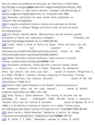 Para um resumo da tendência de atribuição, ver Carol Tavris e Carole Wade, 
Psychology in perspec, 2tai evde. (Nova York: Longman/Addison Wesley, 1997). 
[316] R. E. Nisbett e L. Ross, Human inference: strategies and shortcomings of 
social judgment (Englewood Cliffs, N.J.: Prentice-Hall, 1980). 
[317] Resultados preliminares de nosso estudo foram publicados em 
Shermer, How we belie.ve 
[318] O conjunto completo de dados e análises será publicado em Michael 
Shermer e Frank J. Sulloway, “Religion and belief in God: an empirical study”, 
em preparação. 
[319] Lisa Farwell e Bernard Weiner, “Bleeding hearts and the heartless: popular 
perceptions of liberal and conservative ideologies”, Personality and 
Social Psychology Bulletin 26, no 7 (2000): 845-852. 
[320] Custos, mortes e baixas na Guerra do Iraque: “Home and away: Iraq and 
Afghanistan war casualties”, CNN, 
http://www.cnn.com/SPECIALS/2003/iraq/forces/casualties/; citação de Bush: 
http://meriamatters.org/research/200612220015. 
[321] William Samuelson e Richard Zeckhauser, “Status quo bias in decision 
making”, Journal of Risk and Uncerta i1n (t1y988): 7-59. 
[322] Samuelson e Zeckhauser, “Status quo bias in decision making”; Daniel 
Kahneman, J. L. Knetsch e Richard H. Thaler, “Anomalies: the endowment 
effect, loss aversion, and status quo bias”, Journal of Economic Perspectives 5, 
no 1 (1981): 193-206; E. J. Johnson, J. Hershey, J. Meszaros e H. Kunreuther, “Framing, 
probability distortions, and insurance decisions”, Journal of Risk and 
Uncertainty 7 (1993): 35-51. 
[323] Richard Thaler, Daniel Kahneman e Jack Knetsch, “Experimental tests of 
the endowment effect and the coase theorem”, Journal of Political 
Economy, dezembro de 1990, 1.325-1.348. 
[324] Amos Tversky e Daniel Kahneman, “The framing of decisions and the 
psychology of choice”, Scien ce211 (1981): 453-458; Tversky e Kahneman, 
“Rational choice and the framing of decisions”, Journal of Business 59, no 4 
(1986): 2; B. De Martino, D. Kumaran, B. Seymour e R. S. Dolan, “Frames, biases, 
and rational decision-making in the human brain”, Scien c3e13 (2006): 684-687. 
[325] Amos Tversky e Daniel Kahneman, “Availability: a heuristic for judging 
frequency and probability”, Cognitive Psych o5 (1lo9g7y3): 207-232. 
[326] B. Combs e P. Slovic, “Newspaper coverage of causes of death”, 
 